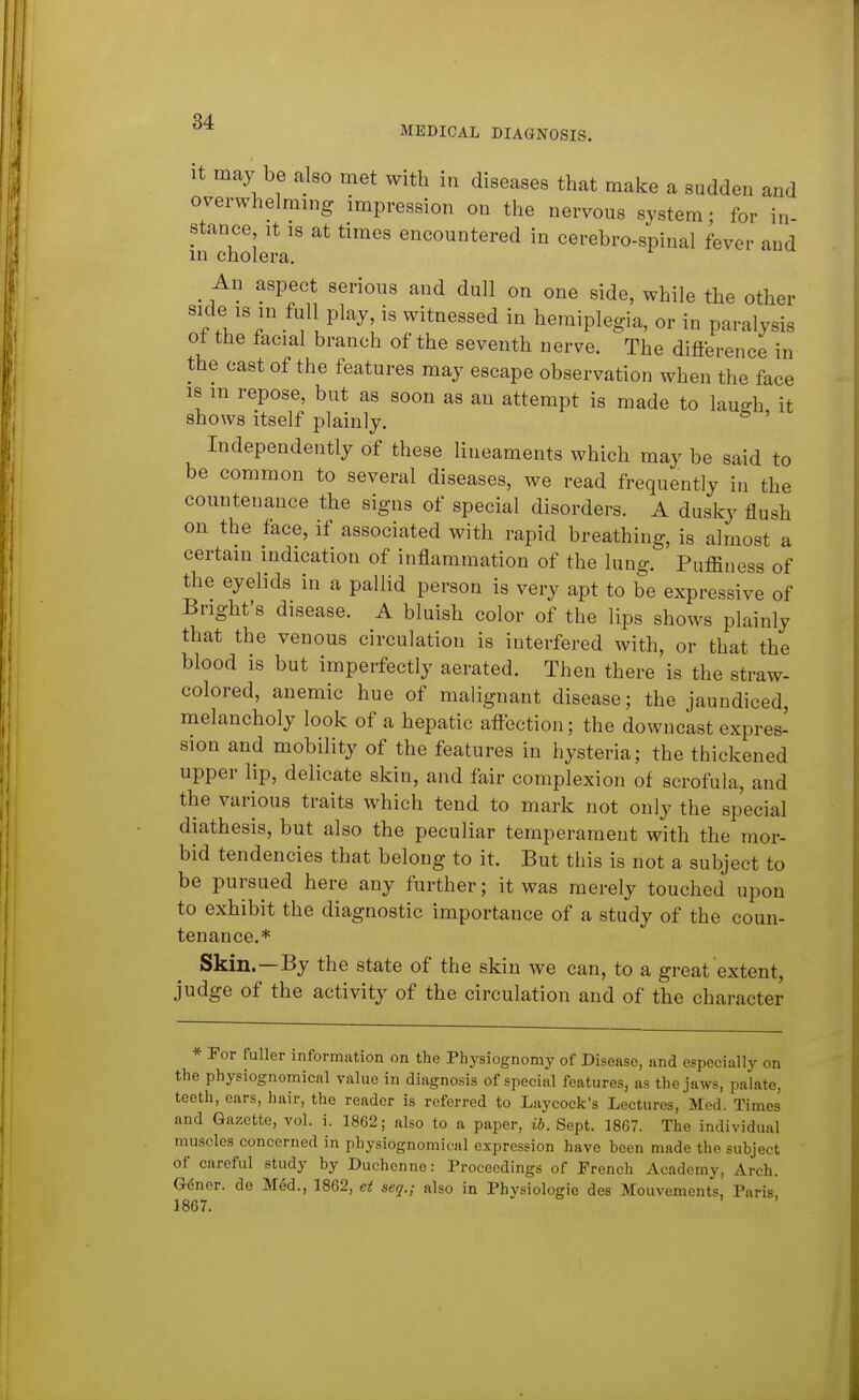 MEDICAL DIAGNOSIS. It may be also met with in diseases that make a sudden and overwhelming impression on the nervous system; for in- stance It 18 at times encountered in cerebro-spinal fever and in cholera. _ An aspect serious and dull on one side, while the other side IS in full play, is witnessed in hemiplegia, or in paralysis ot the facial branch of the seventh nerve. The difference in the oast of the features may escape observation when the face 18 m repose, but as soon as an attempt is made to lauffh it shows itself plainly. ' Independently of these lineaments which may be said to be common to several diseases, we read frequently in the countenance the signs of special disorders. A dusky flush on the face, if associated with rapid breathing, is almost a certain indication of inflammation of the lung. Puffiness of the eyelids in a pallid person is very apt to be expressive of Bright's disease. A bluish color of the lips shows plainly that the venous circulation is interfered with, or that the blood is but imperfectly aerated. Then there is the straw- colored, anemic hue of malignant disease; the jaundiced, melancholy look of a hepatic aftection; the downcast expres- sion and mobility of the features in hysteria; the thickened upper lip, delicate skin, and fair complexion of scrofula, and the various traits which tend to mark not only the special diathesis, but also the peculiar temperament with the mor- bid tendencies that belong to it. But this is not a subject to be pursued here any further; it was merely touched upon to exhibit the diagnostic importance of a study of the coun- tenance.* Skin.—By the state of the skin we can, to a great extent, judge of the activity of the circulation and of the character * ¥ov fuller information on the Physiognomy of Disease, and especially on the physiognomical value in diagnosis of special features, as the jaws, palate, teeth, ears, hair, the reader is referred to Laycock's Lectures, Med. Times and Gazette, vol. i. 1862; also to a paper, i6. Sept. 1867. The individual muscles concerned in physiognomical expression have been made the subject of careful study by Duchenne: Proceedings of French Academy, Arch. Gdner. de Med., 1862, et seq.; also in Physiologic des Mouvements, Paris, 1867.