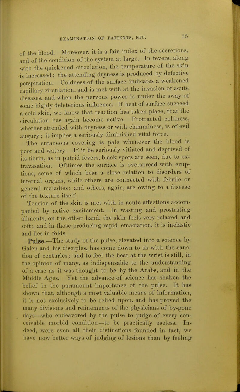 of the blood. Moreover, it is a fair index of the secretions, and of the condition of the system at large. In fevers, along with the quickened circulation, the temperature of the skin is increased ; the attending dryness is produced by defective perspiration. Coldness of the surface indicates a weakened capillary circulation, and is met with at the invasion of acute diseases, and when the nervous power is under the sway of some highly deleterious influence. If heat of surface succeed a cold sldn, we know that reaction has taken place, that the circulation has again become active. Protracted coldness, whether attended with dryness or with clamminess, is of evil augury; it implies a seriously diminished vital force. The cutaneous covering is pale whenever the blood is poor and watery. If it be seriously vitiated and deprived of its fibrin, as in putrid fevers, black spots are seen, due to ex- travasation. Ofttimes the surface is overspread with erup- tions, some of which bear a close relation to disorders of internal organs, while others are connected with febrile or general maladies; and others, again, are owing to a disease of the texture itself. Tension of the skin is met with in acute affections accom- panied by active excitement. In wasting and prostrating ailments, on the other hand, the skin feels very relaxed and soft; and in those producing rapid emaciation, it is inelastic and lies in folds. Pulse.—The study of the pulse, elevated into a science by Galen and his disciples, has come down to us with the sanc- tion of centuries; and to feel the beat at the wrist is still, in the opinion of many, as indispensable to the understanding of a case as it was thought to be by the Arabs, and in the Middle Ages. Yet the advance of science has shaken the belief in the paramount importance of the pulse. It has shown that, although a most valuable means of information, it is not exclusively to be relied upon, and has proved the many divisions and refinements of the physicians of by-gone days—who endeavored by the pulse to judge of every con- ceivable morbid condition—to be practically useless. In- deed, were even all their distinctions founded in fact, we have now better ways of judging of lesions than by feeling