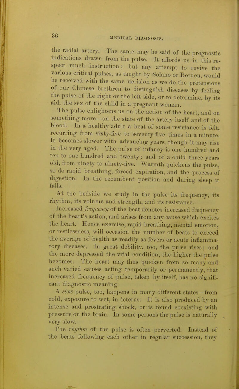 MEDICAL DIAGNOSIS. the radial artery. The same may be said of the prognostic indications drawn from the pulse. It affords us in this re- spect much instruction; but any attempt to revive the various critical pulses, as taught by Solano or Bordeu, would be received with tbe same derision as we do tbe pretensions of our Chinese brethren to distinguish diseases by feeling the pulse of the right or the left side, or to determine, by its aid, the sex of the child in a pregnant woman. The pulse enlightens us on the action of the heart, and on something more—on the state of tbe artery itself and of the blood.^ In a healthy adult a beat of some resistance is felt, recurring from sixty-five to seventy-five times in a minute! It becomes slower with advancing years, though it may rise in the very aged. The pulse of infancy is one hundred and ten to one hundred and twenty; and of a child three years old, from ninety to ninety-five. Warmth quickens the pulse, so do rapid breathing, forced expiration, and the process of digestion. In the recumbent position and during sleep it falls. At the bedside we study in the pulse its frequency, its rhythm, its volume and strength, and its resistance. lncYQa.8Qdi frequency of the beat denotes increased frequency of the heart's action, and arises from any cause which excites the heart. Hence exercise, rapid breathing, mental emotion, or restlessness, will occasion the number of beats to exceed the average of health as readily as fievers or acute inflamma- tory diseases. In great debility, too, the pulse rises; and the more depressed the vital condition, the higher the ]3ulse becomes. The heart may thus quicken from so many and such varied causes acting temporarily or permanently, that increased frequency of pulse, taken by itself, has no signifi- cant diagnostic meaning. A slov) pulse, too, happens in many difl:erent states—from cold, exposure to wet, in icterus. It is also produced by an intense and prostrating shock, or is found coexisting with pressure on the brain. In some persons the pulse is naturally very slow. The rhythm of the pulse is often perverted. Instead of the beats following each other in regular succession, they