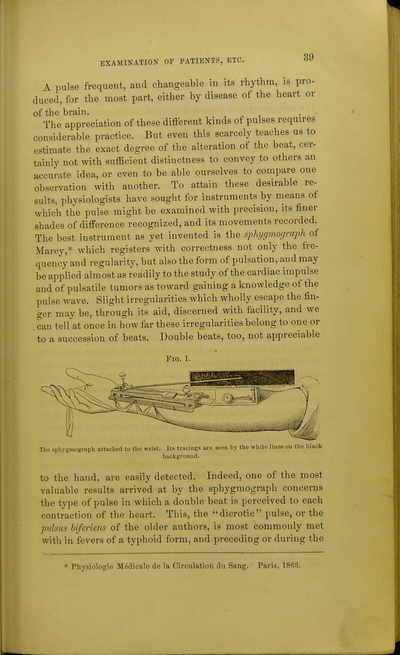 A pulse frequent, and changeable in its rhythm, is pro- duced, for the most part, either by disease of the heart or of the brain.  , . The appreciation of these difterent kinds of pulses requires considerable practice. But even this scarcely teaches us to estimate the exact degree of the alteration of the beat, cer- tainly not with sufficient distinctness to convey to others an accurate idea, or even to be able ourselves to compare one observation with another. To attain these desirable re- sults, physiologists have sought for instruments by means of which the pulse might be examined with precision, its finer shades of difference recognized, and its movements recorded. The best instrument as yet invented is the spliygmograrph of Marey,* which registers with correctness not only the fre- quency and regularity, but also the form of pulsation, and may be applied almost as readily to the study of the cardiac impulse and of pulsatile tumors as toward gaining a knowledge of the pulse wave. Slight irregularities which wholly escape the fin- ger may be, through its aid, discerned with facility, and we . can tell at once in how far these irregularities belong to one or to a succession of beats. Double beats, too, not appreciable Pig. 1. The sphygraograph attached to the wrist. Its tracings are seen by the white lines on the black background. to the hand, are easily detected. Indeed, one of the most valuable results arrived at by the sphygmograph concerns the type of pulse in which a double beat is perceived to each contraction of the heart. This, the dicrotic pulse, or the puUus biferiens of the older authors, is most commonly met with in fevers of a typhoid form, and preceding or during the Physiologic Meclicale de la Circulation du Sang. Paris, 1868.