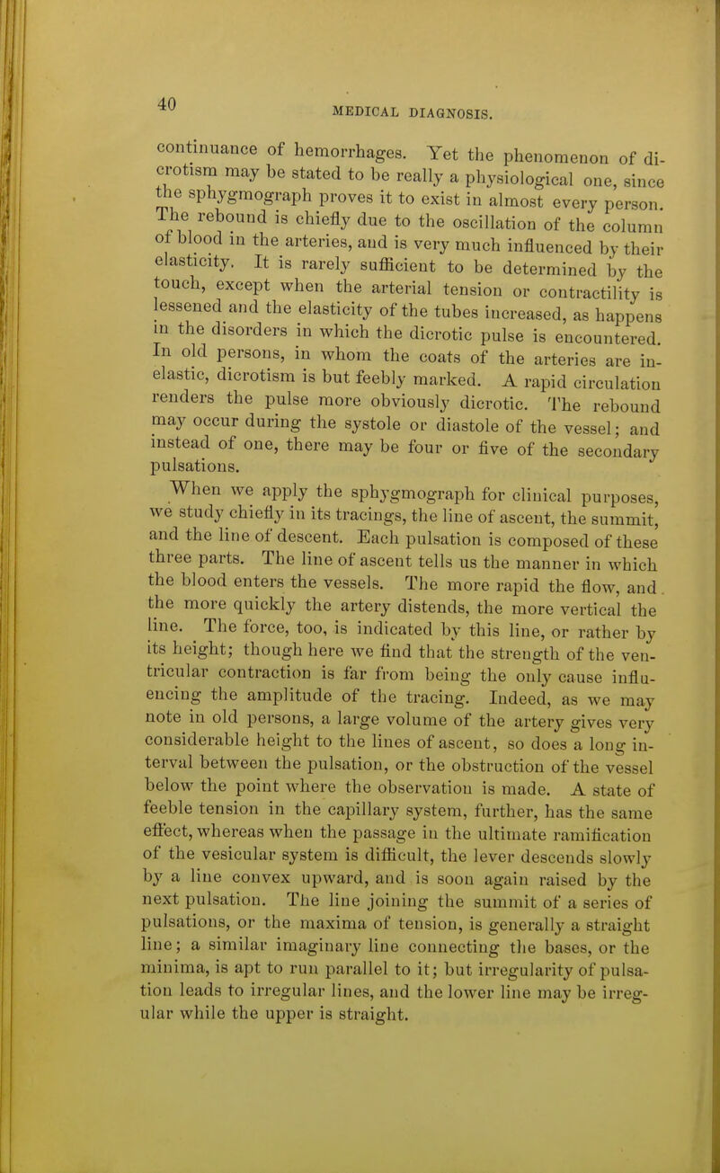 MEDICAL DIAGNOSIS, continuance of hemorrhages. Yet the phenomenon of di- crotism may be stated to be really a physiological one, since the sphygmograph proves it to exist in almost every person The rebound is chiefly due to the oscillation of the column of blood m the arteries, and is very much influenced by their elasticity. It is rarely sufficient to be determined by the touch, except when the arterial tension or contractility is lessened and the elasticity of the tubes increased, as happens m the disorders in which the dicrotic pulse is encountered. In old persons, in whom the coats of the arteries are in- elastic, dicrotism is but feebly marked. A rapid circulation renders the pulse more obviously dicrotic. The rebound may occur during the systole or diastole of the vessel; and instead of one, there may be four or five of the secondary pulsations. When we apply the sphygmograph for clinical purposes, we study chiefly in its tracings, the line of ascent, the summit, and the line of descent. Each pulsation is composed of these three parts. The line of ascent tells us the manner in which the blood enters the vessels. The more rapid the flow, and the more quickly the artery distends, the more vertical the line. The force, too, is indicated by this line, or rather by its height; though here we find that the strength of the ven- tricular contraction is far from being the only cause infla- encing the amplitude of the tracing. Indeed, as we may note in old persons, a large volume of the artery gives very considerable height to the lines of ascent, so does a long in- terval between the pulsation, or the obstruction of the vessel below the point where the observation is made. A state of feeble tension in the capillary system, further, has the same eftect, whereas when the passage in the ultimate ramification of the vesicular system is difficult, the lever descends slowly by a line convex upward, and is soon again raised by the next pulsation. The line joining the summit of a series of pulsations, or the maxima of tension, is generally a straight line; a similar imaginary line connecting the bases, or the minima, is apt to run parallel to it; but irregularity of pulsa- tion leads to irregular lines, and the lower line may be irreg- ular while the upper is straight.