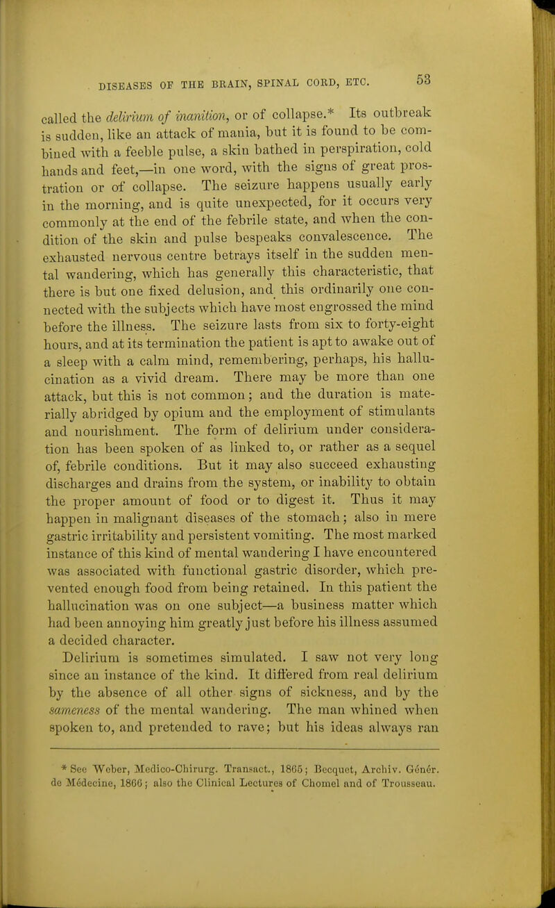 called the delirium of inanition, or of collapse.* Its outbreak is sudden, like an attack of mania, but it is found to be com- bined with a feeble pulse, a skin bathed in perspiration, cold hands and feet,—in one word, with the signs of great pros- tration or of collapse. The seizure happens usually early in the morning, and is quite unexpected, for it occurs very commonly at the end of the febrile state, and when the con- dition of the skin and pulse bespeaks convalescence. The exhausted nervous centre betrays itself in the sudden men- tal wandering, which has generally this characteristic, that there is but one fixed delusion, and this ordinarily one con- nected witb the subjects which have most engrossed the mind before the illness. The seizure lasts from six to forty-eight hours, and at its termination the patient is apt to awake out of a sleep with a calm mind, remembering, perhaps, his hallu- cination as a vivid dream. There may be more than one attack, but this is not common; and the duration is mate- rially abridged by opium and the employment of stimulants and nourishment. The form of delirium under considera- tion has been spoken of as linked to, or rather as a sequel of, febrile conditions. But it may also succeed exhausting discharges and drains from the system, or inability to obtain the proper amount of food or to digest it. Thus it may happen in malignant diseases of the stomach ; also in mere gastric irritability and persistent vomiting. The most marked instance of this kind of mental wandering I have encountered was associated with functional gastric disorder, which pre- vented enough food from being retained. In this patient the hallucination was on one subject—a business matter which had been annoying him greatly just before his illness assumed a decided character. Delirium is sometimes simulated. I saw not very long since an instance of the kind. It difl'ered from real delirium by the absence of all other signs of sickness, and by the sameness of the mental wandering. The man whined when spoken to, and pretended to rave; but his ideas always ran * See Weber, Medico-Chirurg. Transact., 1865; Becquet, Archiv. G6ner. dc Medecine, 18G6; also the Clinical Lectures of Chomel and of Trousseau.