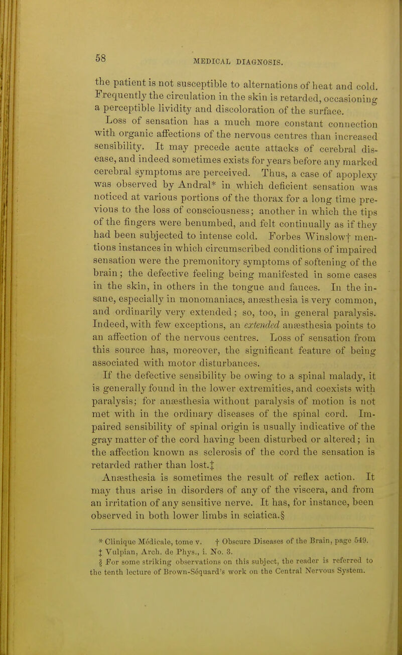 68 MEDICAL DIAGNOSIS. the patient is not susceptible to alternations of heat and cold. Frequently the circulation in the skin is retarded, occasioning a perceptible lividity and discoloration of the surface. Loss of sensation has a much more constant connection with organic affections of the nervous centres than increased sensibility. It may precede acute attacks of cerebral dis- ease, and indeed sometimes exists for years before any marked cerebral symptoms are perceived. Thus, a case of apoplexy was observed by Andral* in which deficient sensation was noticed at various portions of the thorax for a long time pre- vious to the loss of consciousness; another in which the tips of the fingers were benumbed, and felt continually as if they had been subjected to intense cold. Forbes Winslowf men- tions instances in which circumscribed conditions of impaired sensation were the premonitory symptoms of softening of the brain; the defective feeling being manifested in some cases in the skin, in others in the tongue and fauces. In the in- sane, especially in monomaniacs, ansesthesia is very common, and ordinarily very extended; so, too, in general paralysis. Indeed, with few exceptions, an extended ansesthesia points to an affection of the nervous centres. Loss of sensation from this source has, moreover, the significant feature of being associated with motor disturbances. If the defective sensibility be owing to a spinal malady, it is generally found in the lower extremities, and coexists with paralysis; for ansesthesia without paralysis of motion is not met with in the ordinary diseases of the spinal cord. Ira- paired sensibility of spinal origin is usually indicative of the gray matter of the cord having been disturbed or altered; in the affection known as sclerosis of the cord the sensation is retarded rather than lost.| Anaisthesia is sometimes the result of reflex action. It may thus arise in disorders of any of the viscera, and from an irritation of any sensitive nerve. It has, for instance, been observed in both lower limbs in sciatica.§ * Cliniquc Medicalo, tome v. f Obscure Diseases of the Brain, page 549. J Vulpian, Arcli. de Phys., i. No. 3. g For some striking observations on this subject, the reader is referred to the tenth lecture of Brown-Sequard's work on the Central Nervous System.