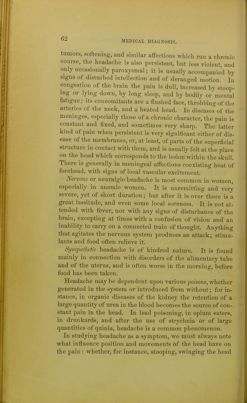 MEDICAL DIAGNOSIS. tumors, softening, and similar affections which run a chronic course, the headache is also persistent, but less violent, and only occasionally paroxysmal; it is usually accompanied by signs of disturbed intellection and of deranged motion. In congestion of the brain the pain is dull, increased by stoop- ing or lying down, by long sleep, and by bodily or mental fatigue; its concomitants are a flushed face, throbbing of the arteries of the neck, and a heated head. In diseases of the meninges, especially those of a chronic character, the pain is constant and fixed, and sometimes very sharp. The latter kind of pain when persistent is very significant either of dis- ease of the membranes, or, at least, of parts of the superficial structure in contact with them, and is usually felt at the place on the head which corresponds to the lesion within the skull. There is generally in meningeal afiections coexisting heat of forehead, with signs of local vascular excitement. Nervous or neuralgic headache is most common in women, especially in anemic women. It is unremitting and very severe, yet of short duration; but after it is over there is a great lassitude, and even some local soreness. It is not at- tended with fever, nor with any signs of disturbance of the brain, excepting at times with a confusion of vision and an inability to carry on a connected train of thought. Anything that agitates the nervous system produces an attack; stimu- lants and food often relieve it. Sympathetic headache is of kindred nature. It is found mainly in connection with disorders of the alimentary tube and of the uterus, and is often worse in the morning, before food has been taken. Headache may be dependent upon various jpoisons, whether generated in the system or introduced from without; for in- stance, in organic diseases of the kidney the retention of a large quantity of urea in the blood becomes the source of con- stant pain in the head. In lead poisoning, in opium eaters, in drunkards, and after the use of strychnia or of large quantities of quinia, headache is a common phenomenon. In studying headache as a symptom, Ave must always note what influence position and movements of the head have on the pain : whether, for instance, stooping, swinging the head