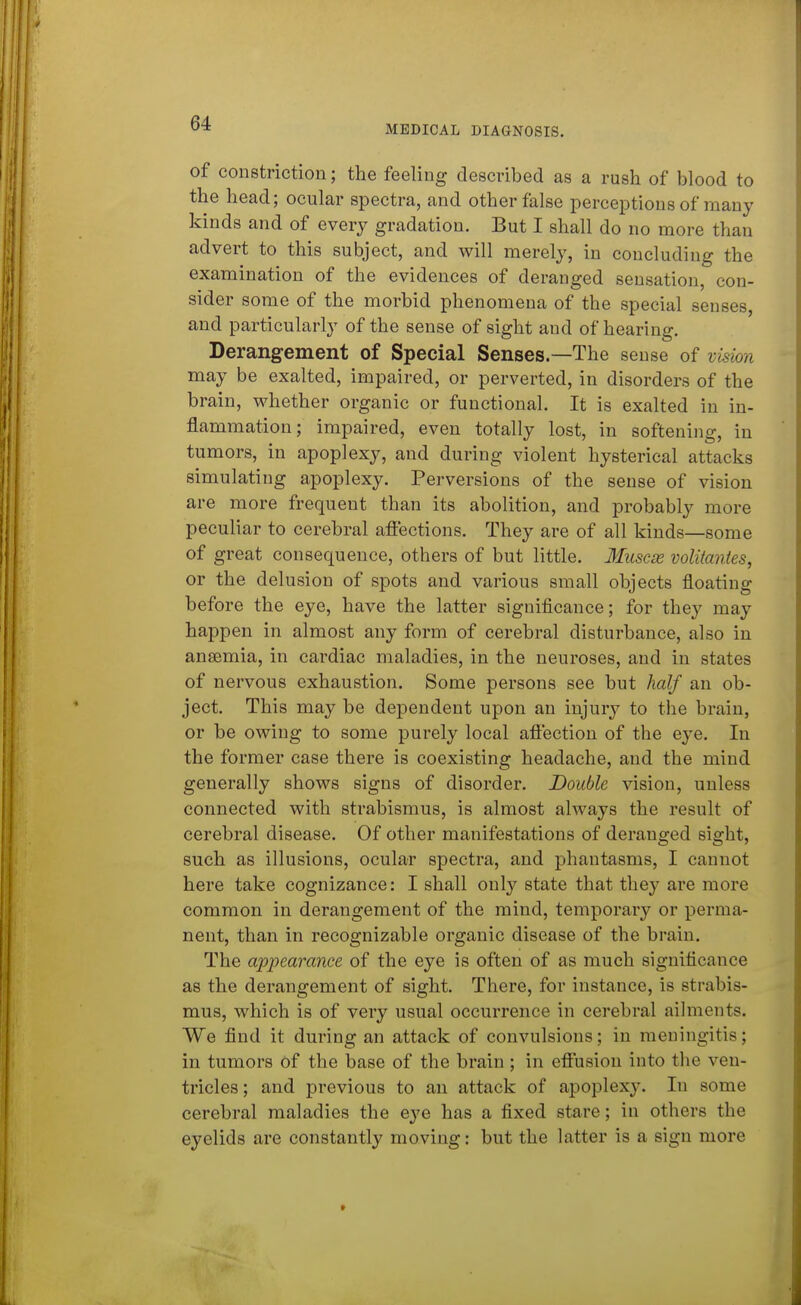 MEDICAL DIAGNOSIS. of constriction; the feeling described as a rush of blood to the head; ocular spectra, and other false perceptions of many kinds and of every gradation. But I shall do no more than advert to this subject, and will merely, in concluding the examination of the evidences of deranged sensation, con- sider some of the morbid phenomena of the special senses, and particularly of the sense of sight and of hearing. Derangement of Special Senses—The sense of vision may be exalted, impaired, or perverted, in disorders of the brain, whether organic or functional. It is exalted in in- flammation; impaired, even totally lost, in softening, in tumors, in apoplexy, and during violent hysterical attacks simulating apoplexy. Perversions of the sense of vision are more frequent than its abolition, and probably more peculiar to cerebral affections. They are of all kinds—some of great consequence, others of but little. Muscx volitmiies, or the delusion of spots and various small objects floating before the eye, have the latter significance; for they may happen in almost any form of cerebral disturbance, also in ansemia, in cardiac maladies, in the neuroses, and in states of nervous exhaustion. Some persons see but half an ob- ject. This may be dependent upon an injury to the brain, or be owing to some purely local affection of the eye. In the former case there is coexisting headache, and the mind generally shows signs of disorder. Double vision, unless connected with strabismus, is almost always the result of cerebral disease. Of other manifestations of deranged sight, such as illusions, ocular spectra, and phantasms, I cannot here take cognizance: I shall only state that they are more common in derangement of the mind, temporary or perma- nent, than in recognizable organic disease of the brain. The appearance of the eye is often of as much significance as the derangement of sight. There, for instance, is strabis- mus, which is of very usual occurrence in cerebral ailments. We find it during an attack of convulsions; in meningitis; in tumors of the base of the brain; in effusion into the ven- tricles ; and previous to an attack of apoplexy. In some cerebral maladies the e^'e has a fixed stare; in others the eyelids are constantly moving: but the latter is a sign more