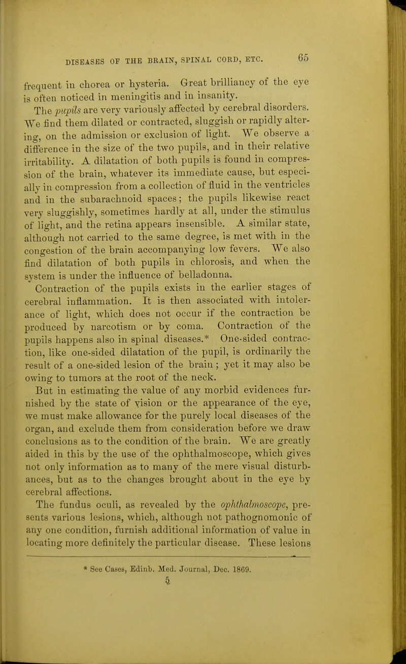 frequent in chorea or hysteria. Great brilliancy of the eye is often noticed in meningitis and in insanity. The pupils are very variously affected by cerebral disorders. We find them dilated or contracted, sluggish or rapidly alter- ing, on the admission or exclusion of light. We observe a difference in the size of the two pupils, and in their relative irritability. A dilatation of both pupils is found in compres- sion of the brain, whatever its immediate cause, but especi- ally in compression from a collection of fluid in the ventricles and in the subarachnoid spaces; the pupils likewise react very sluggishly, sometimes hardly at all, under the stimulus of light, and the retina appears insensible. A similar state, although not carried to the same degree, is met with in the congestion of the brain accompanying low fevers. We also find dilatation of both pupils in chlorosis, and when the system is under the influence of belladonna. Contraction of the pupils exists in the earlier stages of cerebral inflammation. It is then associated with intoler- ance of light, which does not occur if the contraction be produced by narcotism or by coma. Contraction of the pupils happens also in spinal diseases.* One-sided contrac- tion, like one-sided dilatation of the pupil, is ordinarily the result of a one-sided lesion of the brain ; yet it may also be owing to tumors at the root of the neck. But in estimating the value of any morbid evidences fur- nished by the state of vision or the appearance of the eye, we must make allowance for the purely local diseases of the organ, and exclude them from consideration before we draw conclusions as to the condition of the brain. We are greatly aided in this by the use of the ophthalmoscope, which gives not only information as to many of the mere visual disturb- ances, but as to the changes brought about in the eye by cerebral affections. The fundus oculi, as revealed by the ophthalmoscope, pre- sents various lesions, which, although not pathognomonic of any one condition, furnish additional information of value in locating more definitely the particular disease. These lesions * See Cases, Edinb. Med. Journal, Dec. 1809. 4