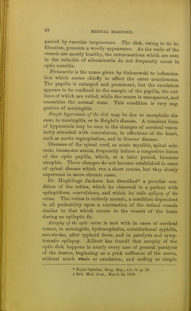 MEDICAL DIAGNOSIS. panied by vascular turgescence. The disk, owing to its in- filtration, presents a woolly appearance. As the walls of the vessels are mostly healthy, the extravasations which are seen in the retinitis of albuminuria do not frequently occur in optic neuritis. Perineuritis is the name given by Galezowski to inflamma- tion which seems chiefly to afl:ect the outer neurilemma. The papilla is enlarged and prominent, but the exudation appears to be confined to the margin of the papilla, the out- lines of which are veiled, while the centre is transparent, and resembles the normal state. This condition is very sug- gestive of meningitis. Simple hyjyerasmia of the disk may be due to encephalic dis- ease, to meningitis, or to Bright's disease. A transient form of hyperaemia may be seen in the changes of cerebral vascu- larity attended with convulsions, in afiections of the heart, such as aortic regurgitation, and in Graves' disease. Diseases of the spinal cord, as acute myelitis, spinal scle- rosis, locomotor ataxia, frequently induce a congestive lesion of the optic papilla, which, at a later period, becomes atrophic. These changes do not become established in cases of spinal disease which run a short course, but they slowly supervene in more chronic cases. Dr. Hughlings Jackson has described* a peculiar con- dition of the retina, which he observed in a patient with epileptiform convulsions, and which he calls ejnlejjsi/ of the retina. The retina is entirely anemic, a condition dependent in all probability upon a contraction of the retinal vessels similar to that which occurs in the vessels of the brain during an epileptic fit. Atrophy of the optic nerve is met with in cases of cerebral tumor, in meningitis, hydrocephalus, constitutional syphilis, sun-stroke, after typhoid fever, and in paralysis and symp- tomatic epilepsy. Allbutt has foundf that atrophy of the optic disk happens in nearly every case of general paralysis of the insane, beginning as a pink suttusion of the nerve, without much sta&is or exudation, and ending as simple * Koyal Ophthal. Hosp. Kep., vol. iv. p. 14. f Brit. Med. Jour., March 14, 1868.