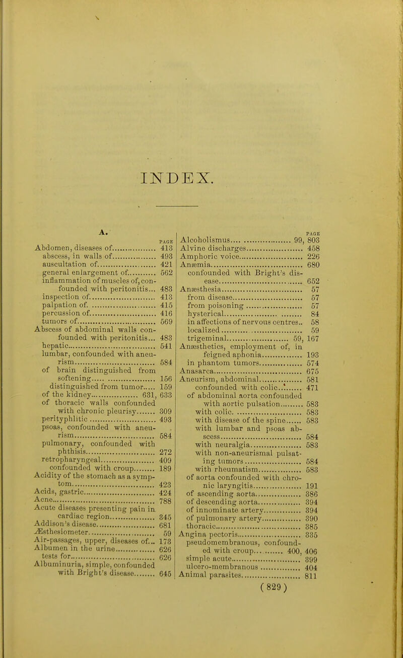 INDEX. A. PAGE Abdomen, diseases of.... 413 abscess, in walls of 493 auscultation of. 421 general enlargement of. 562 inflammation of muscles of, con- founded with peritonitis... 483 inspection of. 413 palpation of. 415 percussion of. 416 tumors of 569 Abscess of abdominal walls con- founded with peritonitis... 483 hepatic 541 lumbar, confounded with aneu- rism 584 of brain distinguished from softening 156 distinguished from tumor 159 of the kidney 631, 633 of thoracic walls confounded with chronic pleurisy 309 perityphlitic 493 psoas, confounded with aneu- rism 584 pulmonary, confounded with phthisis 272 retropharyngeal 409 confounded with croup 189 Acidity of the stomach as a symp- tom ' 423 Acids, gastric 424 Acne..... 788 Acute diseases presenting pain in. cardiac region 345 Addison's disease 681 ^sthesiometer 59 Air-passages, upper, diseases of... 178 Albumen in the urine 626 tests for 626 Albuminuria, simple, confounded with Bright's disease 646 PA8E Alcoholismus 99, 803 Alvine discharges 458 Amphoric voice 226 Aniemia 680 confounded with Bright's dis- ease 652 Anaesthesia 57 from disease 57 from poisoning 57 hysterical 84 in affections of nervous centres.. 58 localized 59 trigeminal 59, 167 Ana3sthetics, employment of, in feigned aphonia 193 in phantom tumors 574 Anasarca 675 Aneurism, abdominal 581 confounded with colic! 471 of abdominal aorta confounded with aortic pulsation 583 with colic 583 with disease of the spine 583 with lumbar and psoas ab- scess 584 with neuralgia 583 with non-aneurismal pulsat- ing tumors 584 with rheumatism 583 of aorta confounded with chro- nic laryngitis 191 of ascending aorta 386 of descending aorta 394 of innominate artery 394 of pulmonary artery 390 thoracic... 385 Angina pectoris 335 pseudomembranous, confound- ed with croup... 400, 406 simple acute 399 ulcero-membranous 404 Animal parasites 811