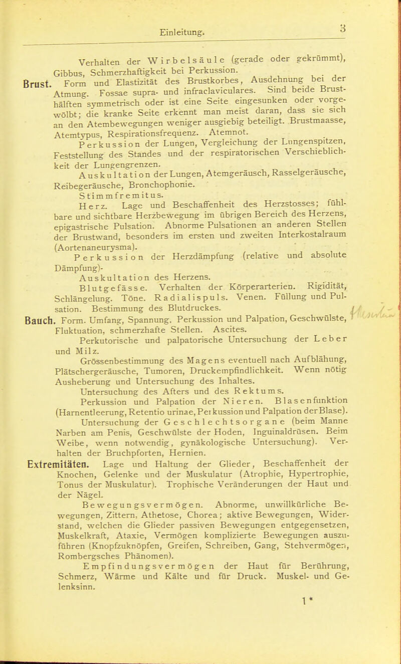 Verhalten der Wirbelsäule (gerade oder gekrümmt), Gibbus, Schmerzhaftigkeit bei Perkussion. Brust. Form und Elastizität des Brustkorbes, Ausdehnung bei der Atmung Fossae supra- und infraclaviculares. Smd beide Brust- hälften symmetrisch oder ist eine Seite eingesunken oder vorge- wölbt; die kranke Seite erkennt man meist daran, dass sie sich an den Atembewegungen weniger ausgiebig beteiligt. Brustmaasse, Atemtypus, Respirationsfrequenz. Atemnot. Perkussion der Lungen, Vergleichung der Lungenspitzen, Feststellung des Standes und der respiratorischen Verschiebhch- keit der Lungengrenzen. Auskultationder Lungen, Atemgeräusch, Rasseigerausche, Reibegeräusche, Bronchophonie. Stimm fr emitus. Herz. Lage und BeschafiTenheit des Herzstosses; fühl- bare und sichtbare Herzbewegung im übrigen Bereich des Herzens, epigastrische Pulsation. Abnorme Pulsationen an anderen Stellen der Brustwand, besonders im ersten und zweiten Interkostalraum (Aortenaneurysma). Perkussion der Herzdämpfung (relative und absolute Dämpfung)- Auskultation des Herzens. Blutgefässe. Verhalten der Körperarterien. Rigidität, Schlängelung. Töne. Radialispuls. Venen. Füllung und Pul- sation. Bestimmung des Blutdruckes. / / /., Bauch. Form. Umfang, Spannung. Perkussion und Palpation, Geschwülste, ' Ofi^U^ Fluktuation, schmerzhafte Stellen. Ascites. Perkutorische und palpatorische Untersuchung der Leber und Milz. Grössenbestimmung des Magens eventuell nach Aufblähung, Plätschergeräusche, Tumoren, Druckempfindlichkeit. Wenn nötig Ausheberung und Untersuchung des Inhaltes. Untersuchung des Afters und des Rektums. Perkussion und Palpation der Nieren. B1 asenfunktion (Harnentleerung, Retentio urinae,Petkussionund Palpation der Blase). Untersuchung der Geschlechtsorgane (beim Manne Narben am Penis, Geschwülste der Hoden, Inguinaldrüsen. Beim Weibe, wenn notwendig, gjTiäkologische Untersuchung). Ver- halten der Bruchpforten, Hernien. Extremitäten. Lage und Haltung der Glieder, Beschaffenheit der Knochen, Gelenke und der Muskulatur (Atrophie, Hypertrophie, Tonus der Muskulatur). Trophische Veränderungen der Haut und der Nägel. Bewegungs vermögen. Abnorme, unwillkürliche Be- wegungen, Zittern, Athetose, Chorea; aktive Bewegungen, Wider- sland, welchen die Glieder passiven Bewegungen entgegensetzen, Muskelkraft, Ataxie, Vermögen komphzierte Bewegungen auszu- führen (Knopfzuknöpfen, Greifen, Schreiben, Gang, Stehvermögen, Rombergsches Phänomen). Empfindungsvermögen der Haut für Berührung, Schmerz, Wärme und Kälte und für Druck. Muskel- und Ge- lenksinn. 1*