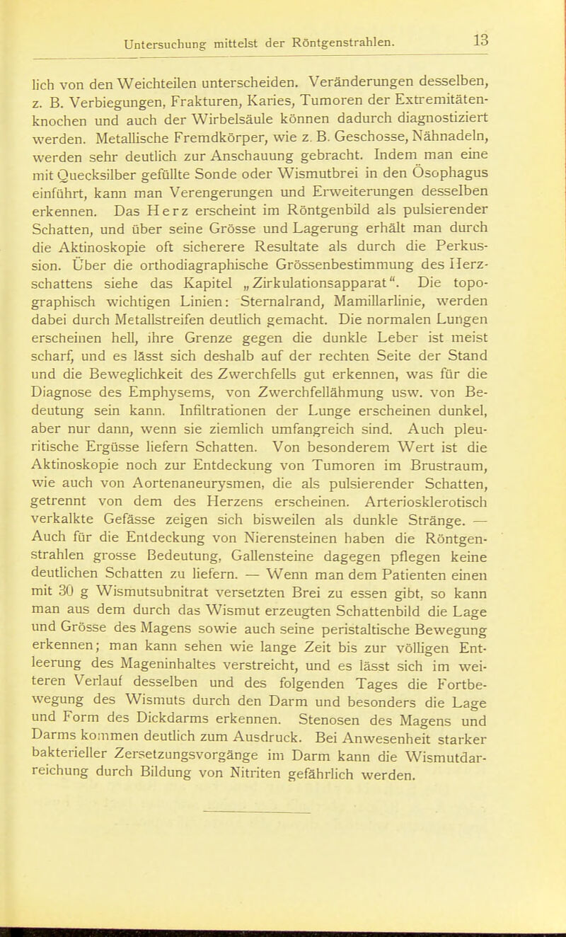 lieh von den Weichteilen unterscheiden. Veränderungen desselben, z. B. Verbiegungen, Frakturen, Karies, Tumoren der Extremitäten- knochen und auch der Wirbelsäule können dadurch diagnostiziert werden. Metallische Fremdkörper, wie z. B. Geschosse, Nähnadeln, werden sehr deutlich zur Anschauung gebracht. Indem man eine mit Quecksilber gefüllte Sonde oder Wismutbrei in den Ösophagus einführt, kann man Verengerungen und Erweiterungen desselben erkennen. Das Herz erscheint im Röntgenbild als pulsierender Schatten, und über seine Grösse und Lagerung erhält man durch die Aktinoskopie oft sicherere Resultate als durch die Perkus- sion. Über die orthodiagraphische Grössenbestimmung des Herz- schattens siehe das Kapitel „Zirkulationsapparat. Die topo- graphisch wichtigen Linien: Stemalrand, Mamillarlinie, werden dabei durch Metallstreifen deutlich gemacht. Die normalen Lungen erscheinen hell, ihre Grenze gegen die dunkle Leber ist meist scharf, und es lässt sich deshalb auf der rechten Seite der Stand und die Beweglichkeit des Zwerchfells gut erkennen, was für die Diagnose des Emphysems, von Zwerchfellähmung usw. von Be- deutung sein kann. Infiltrationen der Lunge erscheinen dunkel, aber nur dann, wenn sie ziemlich umfangreich sind. Auch pleu- ritische Ergüsse liefern Schatten. Von besonderem Wert ist die Aktinoskopie noch zur Entdeckung von Tumoren im Brustraum, wie auch von Aortenaneurysmen, die als pulsierender Schatten, getrennt von dem des Herzens erscheinen. Arteriosklerotisch verkalkte Gefässe zeigen sich bisweilen als dunkle Stränge. — Auch für die Entdeckung von Nierensteinen haben die Röntgen- strahlen grosse Bedeutung, Gallensteine dagegen pflegen keine deutlichen Schatten zu liefern. — Wenn man dem Patienten einen mit 30 g Wismutsubnitrat versetzten Brei zu essen gibt, so kann man aus dem durch das Wismut erzeugten Schattenbild die Lage und Grösse des Magens sowie auch seine peristaltische Bewegung erkennen; man kann sehen wie lange Zeit bis zur völligen Ent- leerung des Mageninhaltes verstreicht, und es lässt sich im wei- teren Verlauf desselben und des folgenden Tages die Fortbe- wegung des Wismuts durch den Darm und besonders die Lage und Form des Dickdarms erkennen. Stenosen des Magens und Darms kommen deutlich zum Ausdruck. Bei Anwesenheit starker bakterieller Zersetzungsvorgänge im Darm kann die Wismutdar- reichung durch Bildung von Nitriten gefähriich werden.