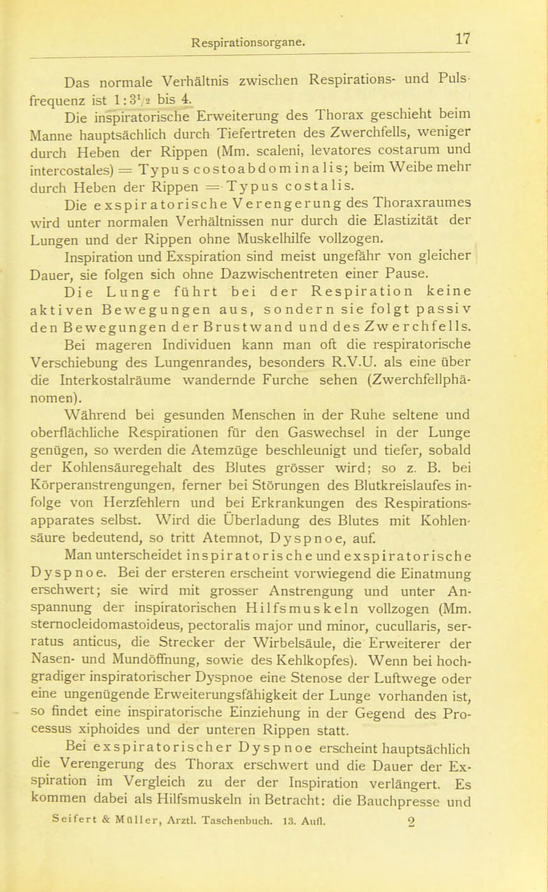 Das normale Verhältnis zwischen Respirations- und Puls- frequenz ist 1:3', 2 bis 4 Die inspiratorische Erweiterung des Thorax geschieht beim Manne hauptsächlich durch Tiefertreten des Zwerchfells, weniger durch Heben der Rippen (Mm. scaleni, levatores costarum und intercostales) = Typu s costoabdom in a Iis; beim Weibe mehr durch Heben der Rippen = Typus costalis. Die exspir atorische Verengerung des Thoraxraumes wird unter normalen Verhältnissen nur durch die Elastizität der Lungen und der Rippen ohne Muskelhilfe vollzogen. Inspiration und Exspiration sind meist ungefähr von gleicher Dauer, sie folgen sich ohne Dazwischentreten einer Pause. Die Lunge führt bei der Respiration keine aktiven Bewegungen aus, sondern sie folgt passiv den Bewegungen der Brustwand und des Zw erch felis. Bei mageren Individuen kann man oft die respiratorische Verschiebung des Lungenrandes, besonders R.V.U. als eine über die Interkostalräume wandernde Furche sehen (Zwerchfeliphä- nomen). Während bei gesunden Menschen in der Ruhe seltene und oberflächliche Respirationen für den Gaswechsel in der Lunge genügen, so werden die Atemzüge beschleunigt und tiefer, sobald der Kohlensäuregehalt des Blutes grösser wird; so z. B. bei Körperanstrengungen, ferner bei Störungen des Blutkreislaufes in- folge von Herzfehlern und bei Erkrankungen des Respirations- apparates selbst. Wird die Überladung des Blutes mit Kohlen- säure bedeutend, so tritt Atemnot, Dyspnoe, auf. Man unterscheidet inspiratorische und exspiratorische Dyspnoe. Bei der ersteren erscheint vorwiegend die Einatmung erschwert; sie wird mit grosser Anstrengung und unter An- spannung der inspiratorischen Hilfsmuskeln vollzogen (Mm. stemocleidomastoideus, pectoralis major und minor, cucullaris, ser- ratus anticus, die Strecker der Wirbelsäule, die Erweiterer der Nasen- und Mundöflfnung, sowie des Kehlkopfes). Wenn bei hoch- gradiger inspiratorischer Dyspnoe eine Stenose der Luftwege oder eine ungenügende Erweiterungsfähigkeit der Lunge vorhanden ist, so findet eine inspiratorische Einziehung in der Gegend des Pro- cessus xiphoides und der unteren Rippen statt. Bei exspiratorischer Dyspnoe erscheint hauptsächlich die Verengerung des Thorax erschwert und die Dauer der Ex- spiration im Vergleich zu der der Inspiration verlängert. Es kommen dabei als Hilfsmuskeln in Betracht: die Bauchpresse und Seifert & Moller, Arztl. Taschenbuch. 13. Aufl. 2