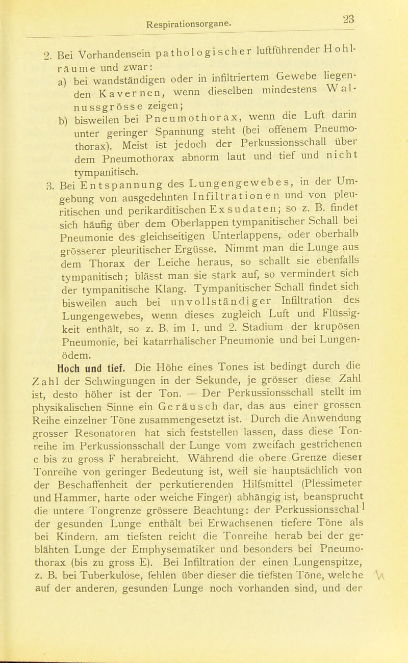 2. Bei Vorhandensein pathologisclier luftführender H ohl- räume und zwar: a) bei wandständigen oder in infiltriertem Gewebe liegen- den Kavernen, wenn dieselben mindestens Wal- nussgrösse zeigen; , r j • b) bisweilen bei Pneumothorax, wenn die Luft dann unter geringer Spannung steht (bei offenem Pneumo- thorax). Meist ist jedoch der Perkussionsschall über dem Pneumothorax abnorm laut und tief und nicht tympanitisch. 3. Bei Entspannung des Lungengewebes, in der Um- gebung von ausgedehnten Infiltrationen und von pleu- ritischen und perikarditischen Exsudaten; so z. B. findet sich häufig über dem Oberlappen tympanitischer Schall bei Pneumonie des gleichseitigen Unterlappens, oder oberhalb grösserer pleuritischer Ergüsse. Nimmt man die Lunge aus dem Thorax der Leiche heraus, so schallt sie ebenfalls tympanitisch; blässt man sie stark auf, so vermindert sich der tympanitische Klang. Tympanitischer Schall findet sich bisweilen auch bei unvollständiger Infiltration des Lungengewebes, weim dieses zugleich Luft und Flüssig- keit enthält, so z. B. im 1. und 2. Stadium der krupösen Pneumonie, bei katarrhalischer Pneumonie und bei Lungen- ödem. Hoch und tief. Die Höhe eines Tones ist bedingt durch die Zahl der Schwingungen in der Sekunde, je grösser diese Zahl ist, desto höher ist der Ton. — Der Perkussionsschall stellt im physikalischen Sinne ein Geräusch dar, das aus einer grossen Reihe einzelner Töne zusammengesetzt ist. Durch die Anwendung grosser Resonatoren hat sich feststellen lassen, dass diese Ton- reihe im Perkussionsschall der Lunge vom zweifach gestrichenen c bis zu gross F herabreicht. Während die obere Grenze dieser Tonreihe von geringer Bedeutung ist, weil sie hauptsächlich von der Beschafi'enheit der perkutierenden Hilfsmittel (Plessimeter und Hammer, harte oder weiche Finger) abhängig ist, beansprucht die untere Tongrenze grössere Beachtung: der Perkussionsschall der gesunden Lunge enthält bei Erwachsenen tiefere Töne als bei Kindern, am tiefsten reicht die Tonreihe herab bei der ge- blähten Lunge der Emphysematiker und besonders bei Pneumo- thorax (bis zu gross E). Bei Infiltration der einen Lungenspitze, z. B. bei Tuberkulose, fehlen über dieser die tiefsten Töne, welche auf der anderen, gesunden Lunge noch vorhanden sind, und der