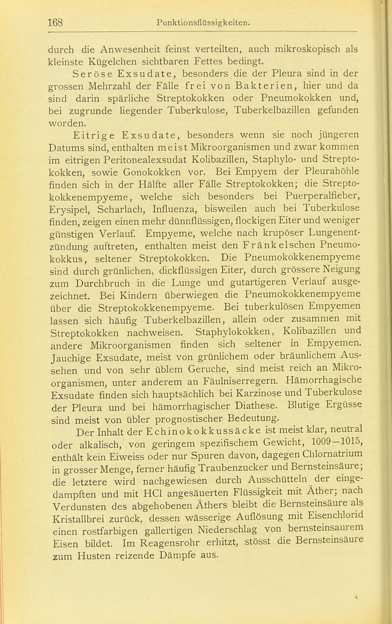 durch die Anwesenheit feinst verteilten, auch mikroskopisch als kleinste Kügelchen sichtbaren Fettes bedingt. Seröse Exsudate, besonders die der Pleura sind in der grossen Mehrzahl der Fälle frei von Bakterien, hier und da sind darin spärliche Streptokokken oder Pneumokokken und, bei zugrunde liegender Tuberkulose, Tuberkelbazillen gefunden worden. Eitrige Exsudate, besonders wenn sie noch jüngeren Datums sind, enthalten meist Mikroorganismen und zwar kommen im eitrigen Peritonealexsudat Kolibazillen, Staphylo- und Strepto- kokken, sowie Gonokokken vor. Bei Empyem der Pleurahöhle finden sich in der Hälfte aller Fälle Streptokokken; die Strepto- kokkenempyeme, welche sich besonders bei Puerperalfieber, Erysipel, Scharlach, Influenza, bisweilen auch bei Tuberkulose finden, zeigen einen mehr dünnflüssigen, flockigen Eiter und weniger günstigen Verlauf. Empyeme, welche nach krupöser Lungenent- zündung auftreten, enthalten meist den Fränkeischen Pneumo- kokkus, seltener Streptokokken. Die Pneumokokkenempyeme sind durch grünlichen, dickflüssigen Eiter, durch grössere Neigung zum Durchbruch in die Lunge und gutartigeren Verlauf ausge- zeichnet. Bei Kindern überwiegen die Pneumokokkenempyeme über die Streptokokkenempyeme. Bei tuberkulösen Empyemen lassen sich häufig Tuberkelbazillen, allein oder zusammen mit Streptokokken nachweisen. Staphylokokken, Kolibazillen und andere Mikroorganismen finden sich seltener in Empyemen. Jauchige Exsudate, meist von grünlichem oder bräunlichem Aus- sehen und von sehr üblem Gerüche, sind meist reich an Mikro- organismen, unter anderem an Fäulniserregern. Hämorrhagische Exsudate finden sich hauptsächlich bei Karzinose und Tuberkulose der Pleura und bei hämorrhagischer Diathese. Blutige Ergüsse sind meist von übler prognostischer Bedeutung. Der Inhalt der Echinokokkussäcke ist meist klar, neutral oder alkalisch, von geringem spezifischem Gewicht, 1009-1015, enthält kein Eiweiss oder nur Spuren davon, dagegen Chlornatrium in grosser Menge, ferner häufig Traubenzucker und Bernsteinsäure; die letztere wird nachgewiesen durch Ausschütteln der einge- dampften und mit HCl angesäuerten Flüssigkeit mit Äther; nach Verdunsten des abgehobenen Äthers bleibt die Bernsteinsäure als Kristallbrei zurück, dessen wässerige Auflösung mit Eisenchlorid einen rostfarbigen gallertigen Niederschlag von bernsteinsaurem Eisen bildet. Im Reagensrohr erhitzt, stösst die Bernsteinsäure zum Husten reizende Dämpfe aus.