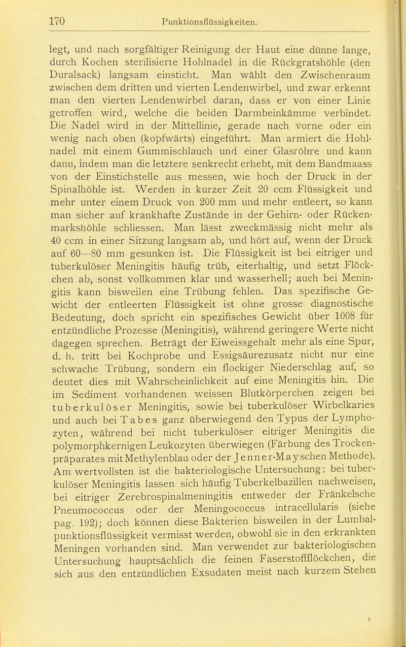 legt, und nach sorgfältiger Reinigung der Haut eine dünne lange, durch Kochen sterilisierte Hohlnadel in die Rückgratshöhle (den Duralsack) langsam einsticht. Man wählt den Zwischenraum zwischen dem dritten und vierten Lendenwirbel, und zwar erkennt man den vierten Lendenwirbel daran, dass er von einer Linie getroffen wird, welche die beiden Darmbeinkämme verbindet. Die Nadel wird in der Mittellinie, gerade nach vorne oder ein wenig nach oben (kopfwärts) eingeführt. Man armiert die Hohl- nadel mit einem Gummischlauch und einer Glasröhre und kann dann, indem man die letztere senkrecht erhebt, mit dem Bandmaass von der Einstichstelle aus messen, wie hoch der Druck in der Spinalhöhle ist. Werden in kurzer Zeit 20 ccm Flüssigkeit und mehr unter einem Druck von 200 mm und mehr enüeert, so kann man sicher auf krankhafte Zustände in der Gehirn- oder Rücken- markshöhle schliessen. Man lässt zweckmässig nicht mehr als 40 ccm in einer Sitzung langsam ab, und hört auf, wenn der Druck auf 60—80 mm gesunken ist. Die Flüssigkeit ist bei eitriger und tuberkulöser Meningitis häufig trüb, eiterhaltig, und setzt Flöck- chen ab, sonst vollkommen klar und wasserhell; auch bei Menin- gitis kann bisweilen eine Trübung fehlen. Das spezifische Ge- wicht der entleerten Flüssigkeit ist ohne grosse diagnostische Bedeutung, doch spricht ein spezifisches Gewicht über 1008 für entzündliche Prozesse (Meningitis), während geringere Werte nicht dagegen sprechen. Beträgt der Eiweissgehalt mehr als eine Spur, d. h. tritt bei Kochprobe und Essigsäurezusatz nicht nur eine schwache Trübung, sondern ein flockiger Niederschlag auf, so deutet dies mit Wahrscheinlichkeit auf eine Meningitis hin. Die im Sediment vorhandenen weissen Blutkörperchen zeigen bei tuberkulöser Meningitis, sowie bei tuberkulöser Wirbelkaries und auch bei Tabes ganz überwiegend den Typus der Lympho- zyten, während bei nicht tuberkulöser eitriger Meningitis die polymorphkernigen Leukozyten überwiegen (Färbung des Trocken- präparates mit Methylenblau oder der J e n n e r-M ay sehen Methode). Am wertvollsten ist die bakteriologische Untersuchung; bei tuber- kulöser Meningitis lassen sich häufig Tuberkelbazillen nachweisen, bei eitriger Zerebrospinalmeningitis entweder der Fränkelsche Pneumococcus oder der Meningococcus intracellularis (siehe pag. 192); doch können diese Bakterien bisweilen in der Lumbal- punktionsflüssigkeit vermisst werden, obwohl sie in den erkrankten Meningen vorhanden sind. Man verwendet zur bakteriologischen Untersuchung hauptsächlich die feinen Faserstoffflöckchen, die sich aus den entzündlichen Exsudaten meist nach kurzem Stehen