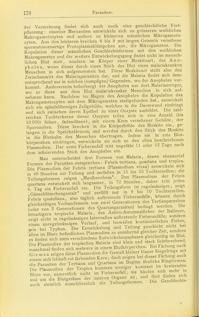 der Vermehrung findet sich auch noch eine geschlechtliche Fort- pflanzung: einzelne Merozoiten entwickeln sich zu grösseren weiblichen Makrogametozyten und andere zu kleineren männlichen Mikrogameto- zyten. Aus den letzteren brechen 4 bis 8 mit langen Geissein versehene spermatozoenartige Protoplasmaklümpchen aus, die Mikrogameten. Die Kopulation dieser männlichen Geschlechtsformen mit den weiblichen Makrogameten und der weitere Entwickelungsgang findet nicht im mensch- lichen Blut statt, sondern im Körper einer Moskitoart, des Ano- pheles, wenn dieser durch einen Stich das Blut eines malariakranken Menschen in sich aufgenommen hat. Diese Moskitoart stellt also den Zwischenwirt des Malariaparasiten dar, und die Malaria findet sich dem- entsprechend nur in solchen (sumpfigen) Gegenden, wo der Anopheles vor- kommt. Andererseits beherbergt der Anopheles nur dort Malariaerreger, wo er diese aus dem Blut malariakranker Menschen in sich auf- nehmen kann. Nachdem im Magen des Anopheles die Kopulation des Makrogametozyten mit dem Mikrogameten stattgefunden hat, entwickelt sich ein spindelförmiges Zellgebilde, welches in die Darmwand emdringt und sich zwischen deren Epithel zu einer Oozyste ausbildet. Die zahl- reichen Tochterkerne dieser Oozyste teilen sich in eine Anzahl (bis 10 000) feiner, fadendünner, mit einem Kern versehener Gebilde, der Sporozoiten. Diese brechen in die Körperhöhle des Moskito ein, ge- langen in die Speicheldrüsen, und werden durch den Stich des Moskito in die Blutbahn des Menschen übertragen. Indem sie in rote Blut- körperchen eindringen, entwickeln sie sich zu den oben beschriebenen Plasmodien. Der erste Fieberanfall tritt ungefähr 11 oder 12 Tage nach dem infizierenden Stich des Anopheles ein. Man unterscheidet drei Formen von Malaria, denen ebensoviel Formen der Parasiten entsprechen: Febris tertiana, quartana und tropica. Die Plasmodien der Febris tertiana (Plasmodium vivax) entwickeln sich in 48 Stunden zur Teilung und zerfallen in 15 bis 25 Tochterzellen; die Teilungsformen zeigen „Maulbeerform. Das Plasmodium der Fehns qu rtana entwickelt'sich langsamer, in 72 Stunden, daher tritt jeden 4 Tag ein Fieberanfall ein. Die Teilungsform ist regelmassiger, zeigt Gänseblümchengestalt und zerfällt nur in 8 bis 10 Tochterzellen Febris quotidiana, also täghch auftretende Fieberanfälle können durch gleichzeitiges Vorkandensein von zwei Generationen des Tert.anparasUen (oder von 3 Generationen des Quartanparasiten) bedingt werden Die bösartigere tropische Malaria, das Astivo-Autumnalfieber der Italiener, St St in regelmässigen Intervallen auftretende Fieberanfä le, sondern eSnTnregelmässigen Verlauf, und bisweilen kont.nuiediches Fieber we bei Typhus. Die Entwickelung und Teilung geschieht nicht bei en im Bkte befindlichen Plasmodien zu annähernd gleicher Zeit sondern es finden sich stets verschiedene Entwickelungsphasen gleichzeitig im Blut. Die ptsmodien der tropischen Malaria sind klein und stark hchtbrechend manchrnd finden sich mehrere in einem Blutkörperchen. Bei Färbung nach Ste mTa zeigen diese Plasmodien die Gestalt kleiner blauer Siegelringe mit ^^ m^ich lebhaft rot färbenden Kern ; doch zeigen ^e. d-er Farbung^^^^^^^^ die Parasiten der Tertiana und Quartana im B^S' Die Plasmodien der Tropica kommen weniger konstant im kreisenaen Blute'^v^rnrm^entlich ni^t im Fieberanfall; sie ^^äufen -h mehr . und um die Blutgefässe der inneren Organe an, ^ do'-t finden s^c auch ziemlich ausschliesslich die Teilungsformen. Die Geschlechts