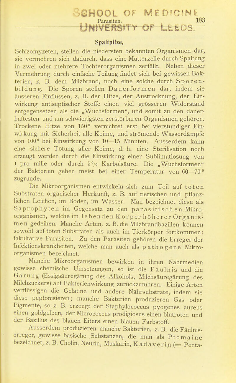 University QF LLEOS. Spaltpilze, Schizomyzeten, stellen die niedersten bekannten Organismen dar, sie vermehren sich dadurch, dass eine Mutterzelle durch Spaltung in zwei oder mehrere Tochterorganismen zerfällt. Neben dieser Vermehrung durch einfache Teilung findet sich bei gewissen Bak- terien, z. B. dem Milzbrand, noch eine solche durch Sporen- bildung. Die Sporen stellen Dauerformen dar, indem sie äusseren Einflüssen, z. B. der Hitze, der Austrocknung, der Ein- wirkung antiseptischer Stoffe einen viel grösseren Widerstand entgegensetzen als die „Wuchsformen, und somit zu den dauer- haftesten und am schwierigsten zerstörbaren Organismen gehören. Trockene Hitze von 150 vernichtet erst bei vierstündiger Ein- wirkung mit Sicherheit alle Keime, und strömende Wasser dämpfe von 100° bei Einwirkung von 10—15 Minuten. Ausserdem kann eine sichere Tötung aller Keime, d. h. eine Sterilisation noch erzeugt werden durch die Einwirkung einer Sublimatlösung von 1 pro mille oder durch 5''/o Karbolsäure. Die „Wuchsformen der Bakterien gehen meist bei einer Temperatur von 60—70° zugrunde. Die Mikroorganismen entwickeln sich zum Teil auf toten Substraten organischer Herkunft, z. B. auf tierischen und pflanz- lichen Leichen, im Boden, im Wasser. Man bezeichnet diese als Saprophyten im Gegensatz zu den parasitischen Mikro- organismen, welche im lebenden Körper höherer Organis- men gedeihen. Manche Arten, z. ß. die Milzbrandbazillen, können sowohl auf toten Substraten als auch im Tierkörper fortkommen: fakultative Parasiten. Zu den Parasiten gehören die Erreger der Infektionskrankheiten, welche man auch als pathogene Mikro- organismen bezeichnet. Manche Mikroorganismen bewirken in ihren Nährmedien gewisse chemische Umsetzungen, so ist die Fäulnis und die Gärung (Essigsäuregärung des Alkohols, Milchsäuregärung des Milchzuckers) auf Bakterienwirkung zurückzuführen. Einige Arten verflüssigen die Gelatine und andere Nährsubstrate, indem sie diese peptonisieren; manche Bakterien produzieren Gas oder Pigmente, so z. B. erzeugt der Staphylococcus pyogenes aureus einen goldgelben, der Micrococcus prodigiosus einen blutroten und der Bazillus des blauen Eiters einen blauen Farbstoff. Ausserdem produzieren manche Bakterien, z. B. die Fäulnis- erreger, gewisse basische Substanzen, die man als Ptomaine bezeichnet, z. B. Cholin, Neurin, Muskarin, Kadaverin (= Penta-