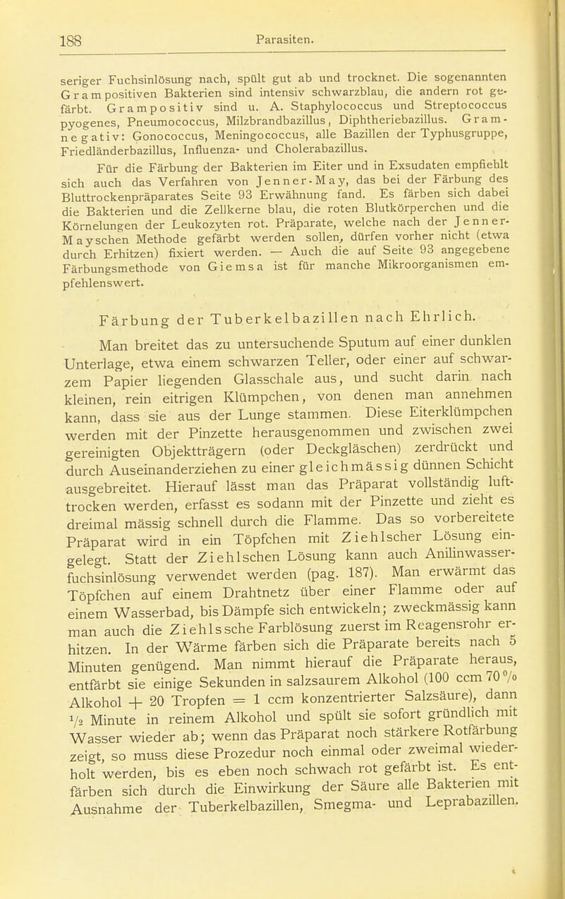 seriger Fuchsinlösung nach, spült gut ab und trocknet. Die sogenannten G r a m positiven Bakterien sind intensiv schwarzblau, die andern rot ge- färbt. Grampositiv sind u. A. Staphylococcus und Streptococcus pyogenes, Pneumococcus, Milzbrandbazillus, Diphtheriebazillus. Gram- negativ: Gonococcus, Meningococcus, alle Bazillen der Typhusgruppe, Friedländerbazillus, Influenza- und Cholerabazillus. Für die Färbung der Bakterien im Eiter und in Exsudaten empfiehlt sich auch das Verfahren von Jenner-May, das bei der Färbung des Bluttrockenpräparates Seite 93 Erwähnung fand. Es färben sich dabei die Bakterien und die Zellkerne blau, die roten Blutkörperchen und die Körnelungen der Leukozyten rot. Präparate, welche nach der Jenner- Mayschen Methode gefärbt werden sollen, dürfen vorher nicht {etwa durch Erhitzen) fixiert werden. — Auch die auf Seite 93 angegebene Färbungsmethode von Giemsa ist für manche Mikroorganismen em- pfehlenswert. Färbung der Tuberkelbazillen nach Ehrlich. Man breitet das zu untersuchende Sputum auf einer dunklen Unterlage, etwa einem schwarzen Teller, oder einer auf schwar- zem Papier liegenden Glasschale aus, und sucht darin nach kleinen, rein eitrigen Klümpchen, von denen man annehmen kann, dass sie aus der Lunge stammen. Diese Eiterklümpchen werden mit der Pinzette herausgenommen und zwischen zwei gereinigten Objektträgern (oder Deckgläschen) zerdrückt und durch Auseinanderziehen zu einer gleichmässig dünnen Schicht ausgebreitet. Hierauf lässt man das Präparat vollständig luft- trocken werden, erfasst es sodann mit der Pinzette und zieht es dreimal mässig schnell durch die Flamme. Das so vorbereitete Präparat wird in ein Töpfchen mit Ziebischer Lösung em- gelegt Statt der Ziehischen Lösung kann auch AniUnwasser- fuchsinlösung verwendet werden (pag. 187). Man erwärmt das Töpfchen auf einem Drahtnetz über einer Flamme oder auf einem Wasserbad, bis Dämpfe sich entwickeln; zweckmässig kann man auch die Ziehlssehe Farblösung zuerst im Reagensrohr er- hitzen. In der Wärme färben sich die Präparate bereits nach 5 Minuten genügend. Man nimmt hierauf die Präparate heraus, entfärbt sie einige Sekunden in salzsaurem Alkohol (100 ccm TC/o Alkohol + 20 Tropfen = 1 ccm konzentrierter Salzsäure), dann 1/2 Minute in reinem Alkohol und spült sie sofort gründlich mit Wasser wieder ab; wenn das Präparat noch stärkere Rotfärbung zeigt, so muss diese Prozedur noch einmal oder zweimal wieder- holt werden, bis es eben noch schwach rot gefärbt ist. Es ent- färben sich durch die Einwirkung der Säure aUe Bakterien mit Ausnahme der Tuberkelbazillen, Smegma- und Leprabazülen.