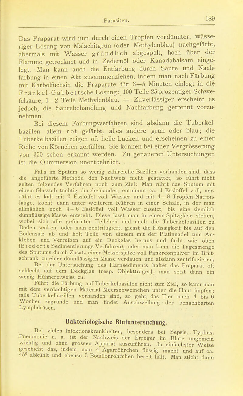Das Präparat wird nun durch einen Tropfen verdünnter, wässe- riger Lösung von Malachitgrün (oder Methylenblau) nachgefärbt, abermals mit Wasser gründlich abgespült, hoch über der Flamme getrocknet und in Zedernöl oder Kanadabalsam einge- legt. Man kann auch die Entfärbung durch Säure und Nach- färbung in einen Akt zusammenziehen, indem man nach Färbung mit Karbolfuchsin die Präparate für 3—5 Minuten einlegt in die Fränkel-Gabbettsche Lösung: 100 Teile 25prozentiger Schwe- felsäure, 1—2 Teile Methylenblau. — Zuverlässiger erscheint es jedoch, die Säurebehandlung und Nachfärbung getrennt vorzu- nehmen. Bei diesem Färbungsverfahren sind alsdann die Tuberkel- bazillen allein rot gefärbt, alles andere grün oder blau; die Tuberkelbazillen zeigen oft helle Lücken und erscheinen zu einer Reihe von Körnchen zerfallen. Sie können bei einer Vergrösserung von 350 schon erkannt werden. Zu genaueren Untersuchungen ist die Ölimmersion imentbehrlich. Falls im Sputum so wenig zahlreiche Bazillen vorhanden sind, dass die angeführte Methode den Nachweis nicht gestattet, so führt nicht selten folgendes Verfahren noch zum Ziel: Man rührt das Sputum mit einem Glasstab tüchtig durcheinander, entnimmt ca. 1 Esslöffel voll, ver- rührt es kalt mit 2 Esslöffel voll Wasser und mit 4—8 Tropfen Natron- lauge, kocht dann unter weiterem Rühren in einer Schale, in der man allmählich noch 4—6 Esslöffel voll Wasser zusetzt, bis eine ziemlich dünnflüssige Masse entsteht. Diese lässt man in einem Spitzglase stehen, wobei sich alle geformten Teilchen und auch die Tuberkelbazillen zu Boden senken, oder man zentrifugiert, giesst die Flüssigkeit bis auf den Bodensatz ab und holt Teile von diesem mit der Platinnadel zum An- kleben und Verreiben auf ein Deckglas heraus und färbt wie oben (Biederts Sedimentierungs-Verfahren), oder man kann die Tagesmenge des Sputums durch Zusatz einer Messerspitze voll Pankreonpulver im Brüt- schrank zu einer dünnflüssigen Masse verdauen und alsdann zentrifugieren. Bei der Untersuchung des Harnsediments haftet das Präparat oft schlecht auf dem Deckglas (resp. Objektträger); man setzt dann ein wenig Hühnereiweiss zu. Führt die Färbung auf Tuberkelbazillen nicht zum Ziel, so kann man mit dem verdächtigen Material Meerschweinchen unter die Haut impfen; falls Tuberkelbazillen vorhanden sind, so geht das Tier nach 4 bis 6 Wochen zugrunde und man findet Anschwellung der benachbarten Lymphdrüsen. Bakteriologische Blutuntersuchung. Bei vielen Infektionskrankheiten, besonders bei Sepsis, Typhus, Pneumonie u. a. ist der Nachweis der Erreger im Blute ungemein wichtig und ohne grossen Apparat auszuführen. In einfachster Weise geschieht das, indem man 4 Agarröhrchen flüssig macht und auf ca. 45 abkühlt und ebenso 3 Bouillonröhrchen bereit hält. Man sticht dann