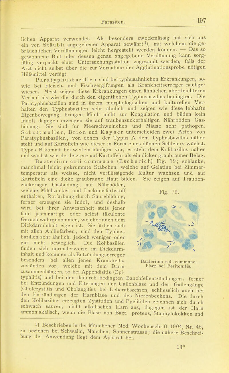 lirhen Apparat verwendet. Als besonders zweckmässig hat sich uns ein von Stäubli angegebener Apparat bewährt'), mit welchem die ge- bräuchlichen Verdünnungen leicht hergestellt werden können. — Das so gewonnene Blut oder dessen genau angegebene Verdünnung kann sorg- fältig verpackt einer Untersuchungsstation zugesaadt werden, falls der Arzt nicht selbst über die zur Vornahme der Agglutinationsprobe nötigen Hilfsmittel verfügt. Paratyphusbazillen sind bei typhusähnlichen Erkrankungen, so- wie bei Fleisch- und Fischvergiftungen als Krankheitserreger nachge- wiesen. Meist zeigen diese Erkrankungen einen ähnlichen aber leichteren Verlauf als wie die durch den eigentlichen Typhusbazillus bedingten. Die Paratyphusbazillen sind in ihrem morphologischen und kulturellen Ver- halten den Typhusbazillen sehr ähnlich und zeigen wie diese lebhafte Eigenbewegung, bringen Milch nicht zur Koagulation und bilden kein Indol; dagegen erzeugen sie auf traubenzuckerhaltigen Nährböden Gas- bildung. Sie sind für Meerschweinchen und Mäuse sehr pathogen. Schottmüller, Brion und Kays er unterscheiden zwei Arten von Paratyphusbazillen, von denen der Typus A dem Typhusbazillus näher steht und auf Kartoffeln wie dieser in Form eines dünnen Schleiers wächst. Typus B kommt bei weitem häufiger vor, er steht dem Kolibazillus näher und wächst wie der letztere auf Kartoffeln als ein dicker graubrauner Belag. Bacterium coli commune (Escherich) Fig. 79; schlanke, manchmal leicht gekrümmte Stäbchen, welche auf Gelatine bei Zimmer- temperatur als weisse, nicht verflüssigende Kultur wachsen und auf Kartoffeln eine dicke graubraune Haut bilden. Sie zeigen auf Trauben- zuckeragar Gasbildung, auf Nährböden, welche Milchzucker und Lackmusfarbstoff Fig. 79 enthalten, Rotfärbung durch Säurebildung, ferner erzeugen sie Indol, und deshalb ^'.: wird bei ihrer Anwesenheit stets jener ' fade jasminartige oder selbst fäkulente \gr Geruch wahrgenommen, welcher auch dem Dickdarminhalt eigen ist. Sie färben sich ^^^j ■ mit allen Anilinfarben, sind den Typhus- © '.i ' '^ . bazillen sehr ähnlich, jedoch weniger oder ^ ,2^S^ ' J ■• o— —/-^ - - gar nicht beweglich. Die Kolibazillen ^1 äH^ >' |K i finden sich normalerweise im Dickdarm- dl ^ \ Inhalt und kommen als Entzündungserreger besonders bei allen jenen Krankheits- Bacterium coli commune, zuständen vor, welche mit dem Darm Eiter bei Peritonitis, zusammenhängen, so bei Appendizitis (Epi- typhlitis) und bei den dadurch bedingten Bauchfellentzündungen, ferner bei Entzündungen und Eiterungen der Gallenblase und der Gallengänge (Cholezystitis und Cholangitis!, bei Leberabszessen, schhessHch auch bei den Entzündungen der Harnblase und des Nierenbeckens. Die durch den Kolibazillus erzeugten Zystitiden und Pyelitiden zeichnen sich durch schwach sauren, nicht alkalischen Harn aus, dagegen ist der Harn ammoniakalisch, wenn die Blase von Bact. proteus, Staphylokokken und 1) Beschrieben in der Münchener Med. Wochenschrift 1904, Nr. 48 zu beziehen bei Schwalra, München, Sonnenstrasse; die nähere Beschrei' bung der Anwendung liegt dem Apparat bei. 13*
