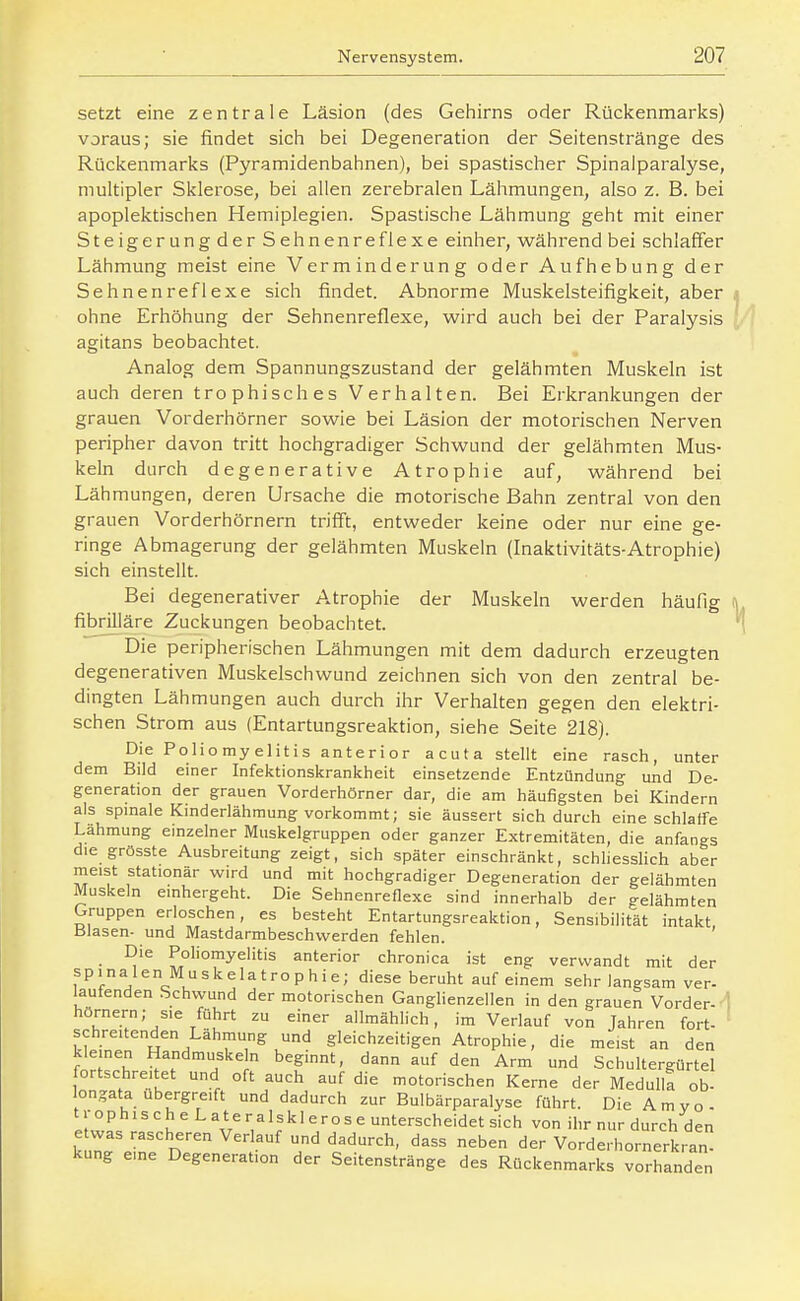 setzt eine zentrale Läsion (des Gehirns oder Rückenmarks) voraus; sie findet sich bei Degeneration der Seitenstränge des Rückenmarks (Pyramidenbahnen), bei spastischer Spinaiparalyse, multipler Sklerose, bei allen zerebralen Lähmungen, also z. B. bei apoplektischen Hemiplegien. Spastische Lähmung geht mit einer Steigerung der Sehnenreflexe einher, währendbei schlaffer Lähmung meist eine Verminderung oder Aufhebung der Sehnenreflexe sich findet. Abnorme Muskelsteifigkeit, aber ohne Erhöhung der Sehnenreflexe, wird auch bei der Paralysis agitans beobachtet. Analog dem Spannungszustand der gelähmten Muskeln ist auch deren trophisches Verhalten. Bei Erkrankungen der grauen Vorderhörner sowie bei Läsion der motorischen Nerven peripher davon tritt hochgradiger Schwund der gelähmten Mus- keln durch degenerative Atrophie auf, während bei Lähmungen, deren Ursache die motorische Bahn zentral von den grauen Vorderhörnern triff't, entweder keine oder nur eine ge- ringe Abmagerung der gelähmten Muskeln (Inaktivitäts-Atrophie) sich einstellt. Bei degenerativer Atrophie der Muskeln werden häufig fibrilläre Zuckungen beobachtet. Die peripherischen Lähmungen mit dem dadurch erzeugten degenerativen Muskelschwund zeichnen sich von den zentral be- dingten Lähmungen auch durch ihr Verhalten gegen den elektri- schen Strom aus (Entartungsreaktion, siehe Seite 218). Die Poliomyelitis anterior acuta stellt eine rasch, unter dem Bild einer Infektionskrankheit einsetzende Entzündung und De- generation der grauen Vorderhörner dar, die am häufigsten bei Kindern als spmale Kinderlähmung vorkommt; sie äussert sich durch eine schlaffe Lähmung einzelner Muskelgruppen oder ganzer Extremitäten, die anfangs die grösste Ausbreitung zeigt, sich später einschränkt, schliessHch aber meist stationär wird und mit hochgradiger Degeneration der gelähmten Muskeln emhergeht. Die Sehnenreflexe sind innerhalb der gelähmten Gruppen erloschen, es besteht Entartungsreaktion, Sensibilität intakt, Blasen- und Mastdarmbeschvverden fehlen. Die Poliomyelitis anterior chronica ist eng verwandt mit der spinalen Muskelatrophie; diese beruht auf einem sehr langsam ver- laufenden .Schvvund der motorischen Ganghenzellen in den grauen Vorder- hörnern; sie führt zu einer allmählich, im Verlauf von Jahren fort- ' schreitenden Lähmung und gleichzeitigen Atrophie, die meist an den kleinen Handmuskeln beginnt, dann auf den Arm und Schultergürtel fortschreitet und oft auch auf die motorischen Kerne der Medulla ob- longata ubergreift und dadurch zur Bulbärparalyse führt. Die Amyo- t r op h 1 s c h e L a t e r a 1 sk 1 e r o s e unterscheidet sich von ihr nur durch den kurei^e  '^^''c''''^^' '^^^ ^l^^ der Vorderhornerkran, kung eine Degeneration der Seitenstränge des Rückenmarks vorhanden