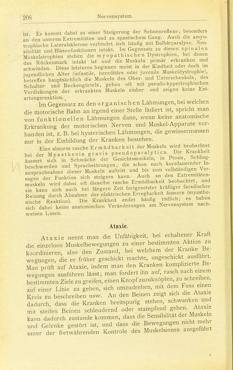 ist Es kommt dabei zu einer Steigerung der Sehnenreflexe, besonders an' den unteren EKlremitäten und zu spastischem Gan^. Auch die amyo- trophische Lateralslclerose verbindet sich häufig mit Bulbärparalyse. Sen- sibiHtät und Blasenfunlitionen intakt. Im Gegensatz zu diesen spinalen Muskelatrophien stehen die my opat hisc he n Dystrophien, bei denen das Rückenmark intakt ist und die Muskeln primär erkranken und schwinden. Diese letzteren beginnen meist in der Kindheit oder doch im jugendlichen Alter (infantile, hereditäre oder juvenile Muskeldystrophiej, betreffen hauptsächlich die Muskeln des Ober- und Unterschenkels, des Schulter- und Beckengürtels, gehen oft mit pseudo-hypertrophischen Verdickungen der erkrankten Muskeln einher und zeigen keine Ent- artungsreaktion. Im Gegensatz zu den o r ga ni sc h e n Lähmungen, bei welchen die motorische Bahn an irgend einer Stelle lädiert ist, spricht man von funktionellen Lähmungen dann, wenn keine anatomische Erkrankung der motorischen Nerven und Muskel-Apparate vor- handen ist, z. B. bei hysterischen Lähmungen, die gewissermassen nur in der Einbildung der Kranken bestehen. Eine abnorm rasche Ermüdbarkeit der Muskeln wird beobachtet bei der Myasthenia gravis pseudoparalytica. Die Krankheit äussert sich in Schwäche der Gesichtsmuskeln, in Ptosis, Schling- beschwerden und Sprachstörungen, die schon nach kurzdauernder In- anspruchnahme dieser Muskeln auftritt und bis zum ^^^^^'^^'^'^^^J^^/' sagen der Funktion sich steigern kann. Auch an den Extremitäten- muskeln wird dabei oft dieselbe rasche Ermüdbarkeit beobachtet , und e kann sich auch bei längere Zeit fortgesetzter kräftiger faradischer Reizung durch Abnahme der elektrischen Erregbarkeit äussern (myasthe- nis he Reaktion). Die Krankheit endet häufig tödhch; es haben sich dabei keine anatomischen Veränderungen am Nervensystem nach- weisen lussen. Ataxie. Ataxie nennt man die Unfähigkeit, bei erhaltener Kraft die einzelnen Muskelbewegungen zu einer bestimmten Aktion zu koordinieren, also den Zustand, bei welchem der Kranke Be- wegungen, die er früher geschickt machte, ungeschickt ausfuhrt. Man prüft auf Ataxie, indem man den Kranken komplizierte Be- wegungen ausführen lässt; man fordert ihn auf, rasch nach einem bestimmten Ziele zu greifen, einen Knopf zuzuknöpfen, zu schreiben auf einer Linie zu gehen, sich umzudrehen, mit dem Fuss einen Kreis zu beschreiben usw. An den Beinen ze>gt sich die Ataxie dadurch, dass die Kranken breitspurig stehen schwanken und mit steifen Beinen schleudernd oder stampfend gehen. Ataxie kann dadurch zustande kommen, dass die Sensibilität der Muskeln und Gelenke gestört ist, und dass die Bewegungen nicht mehr unter der fortwährenden Kontrole des Muskelsinnes ausgeführt