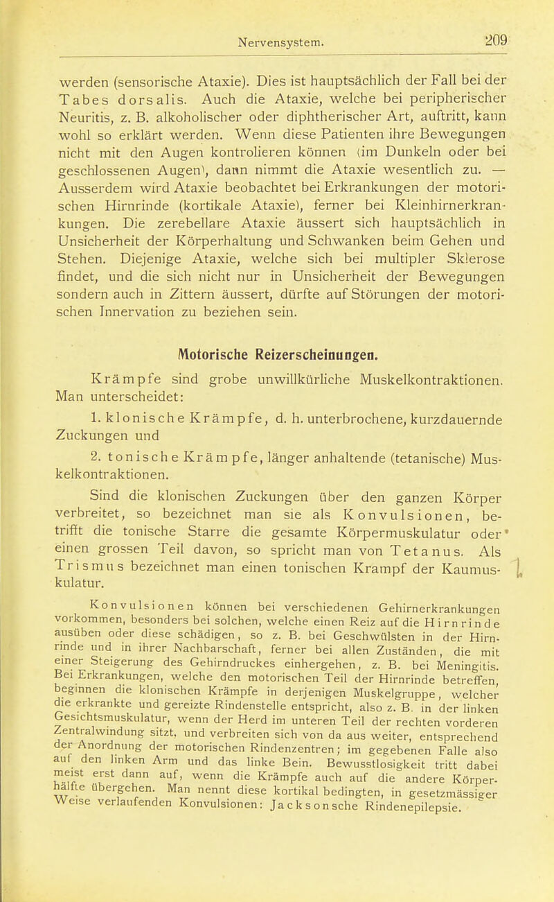 werden {sensorische Ataxie). Dies ist hauptsächlicli der Fall bei der Tabes dorsalis. Auch die Ataxie, welche bei peripherischer Neuritis, z. B. alkoholischer oder diphtherischer Art, auftritt, kann wohl so erklärt werden. Wenn diese Patienten ihre Bewegungen nicht mit den Augen kontrolieren können (im Dunkeln oder bei geschlossenen Augen\ dann nimmt die Ataxie wesentlich zu. — Ausserdem wird Ataxie beobachtet bei Erkrankungen der motori- schen Hirnrinde (kortikale Ataxie), ferner bei Kleinhirnerkran- kungen. Die zerebellare Ataxie äussert sich hauptsächlich in Unsicherheit der Körperhaltung und Schwanken beim Gehen und Stehen. Diejenige Ataxie, welche sich bei multipler Sklerose findet, und die sich nicht nur in Unsicherheit der Bewegungen sondern auch in Zittern äussert, dürfte auf Störungen der motori- schen Innervation zu beziehen sein. IVlotorische Reizerscheinungen. Krämpfe sind grobe unwillkürliche Muskelkontraktionen. Man unterscheidet: 1. klonische Krämpfe, d. h. unterbrochene, kurzdauernde Zuckungen und 2. tonische Kräm pfe, länger anhaltende (tetanische) Mus- kelkontraktionen. Sind die klonischen Zuckungen über den ganzen Körper verbreitet, so bezeichnet man sie als Konvulsionen, be- trifft die tonische Starre die gesamte Körpermuskulatur oder' einen grossen Teil davon, so spricht man von Tetanus. Als Trismus bezeichnet man einen tonischen Krampf der Kaumus- kulatur. Konvulsionen können bei verschiedenen Gehirnerkrankungen vorkommen, besonders bei solchen, welche einen Reiz auf die H i rn rin d e ausüben oder diese schädigen, so z. B. bei Geschwülsten in der Hirn- nnde und in ihrer Nachbarschaft, ferner bei allen Zuständen, die mit emer Steigerung des Gehirndruckes einhergehen, z. B. bei Meningitis. Bei Erkrankungen, welche den motorischen Teil der Hirnrinde betreffen, begmnen die klonischen Krämpfe in derjenigen Muskelgruppe, welcher die erkrankte und gereizte Rindenstelie entspricht, also z. B. in der linken Ges.chtsmuskulatur, wenn der Herd im unteren Teil der rechten vorderen Zentralwindung sitzt, und verbreiten sich von da aus weiter, entsprechend der Anordnung der motorischen Rindenzentren; im gegebenen Falle also auf den linken Arm und das linke Bein. Bewusstlosigkeit tritt dabei meist erst dann auf, wenn die Krämpfe auch auf die andere Körper- haifie übergehen. Man nennt diese kortikal bedingten, in gesetzmässiger Weise verlaufenden Konvulsionen: Jackson sehe Rindenepilepsie. 