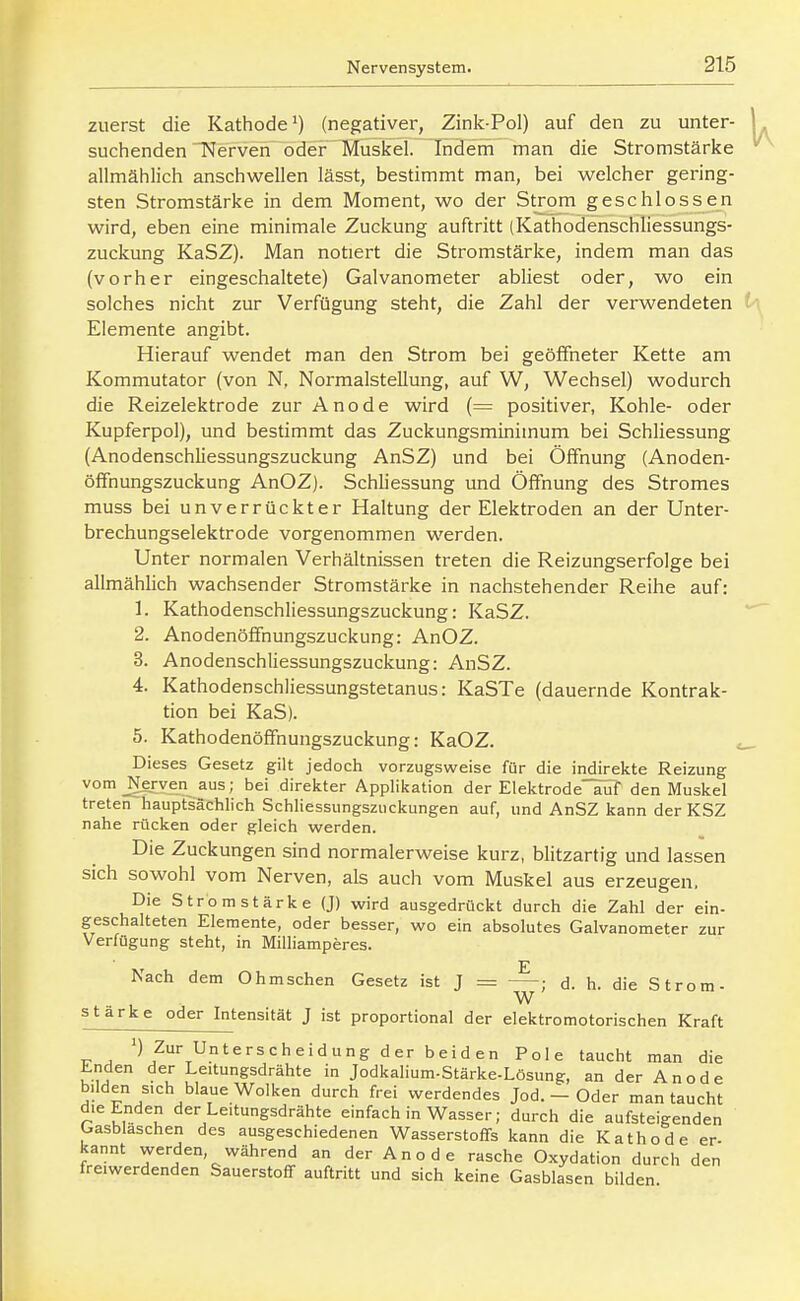 zuerst die Kathode') (negativer, Zink-Pol) auf den zu unter- 1 suchenden TSferven oder Muskel. Indem man die Stromstärke allmählich anschwellen lässt, bestimmt man, bei welcher gering- sten Stromstärke in dem Moment, wo der Strom geschlossen wird, eben eine minimale Zuckung auftritt (Kathodenschliessungs- zuckung KaSZ). Man notiert die Stromstärke, indem man das (vorher eingeschaltete) Galvanometer abliest oder, wo ein solches nicht zur Verfügung steht, die Zahl der verwendeten i\ Elemente angibt. Hierauf wendet man den Strom bei geöffneter Kette am Kommutator (von N, Normalstellung, auf W, Wechsel) wodurch die Reizelektrode zur Anode wird (= positiver, Kohle- oder Kupferpol), und bestimmt das Zuckungsminimum bei Schliessung (Anodenschliessungszuckung AnSZ) und bei Öffnung (Anoden- öfifnungszuckung AnOZ). Schliessung und Öffnung des Stromes muss bei unverrückter Haltung der Elektroden an der Unter- brechungselektrode vorgenommen werden. Unter normalen Verhältnissen treten die Reizungserfolge bei allmählich wachsender Stromstärke in nachstehender Reihe auf: 1. Kathodenschliessungszuckung: KaSZ. 2. Anodenöffnungszuckung: AnOZ. 3. Anodenschliessungszuckung: AnSZ. 4. Kathodenschliessungstetanus: KaSTe (dauernde Kontrak- tion bei KaS). 5. Kathodenöffnungszuckung: KaOZ. Dieses Gesetz gilt jedoch vorzugsweise für die indirekte Reizung vom _Nerven aus; bei direkter Applikation der Elektrode ailf den Muskel treten hauptsächlich Schliessungszuckungen auf, und AnSZ kann der KSZ nahe rücken oder gleich werden. Die Zuckungen sind normalerweise kurz, blitzartig und lassen sich sowohl vom Nerven, als auch vom Muskel aus erzeugen. Die Stromstärke (J) wird ausgedrückt durch die Zahl der ein- geschalteten Elemente, oder besser, wo ein absolutes Galvanometer zur Verfügung steht, in Milliamperes. Nach dem Ohmschen Gesetz ist J = ; d. h. die Strom- W stärke oder Intensität J ist proportional der elektromotorischen Kraft >) Zur Unterscheidung der beiden Pole taucht man die Enden der Leitungsdrähte in Jodkalium-Stärke-Lösung, an der Anode bilden sich blaue Wolken durch frei werdendes Jod. - Oder man taucht die Enden der Leitungsdrähte einfach in Wasser; durch die aufsteigenden Gasblaschen des ausgeschiedenen Wasserstoffs kann die Kathode er- kannt werden, während an der A n o d e rasche Oxydation durch den freiwerdenden Sauerstoff auftritt und sich keine Gasblasen bilden