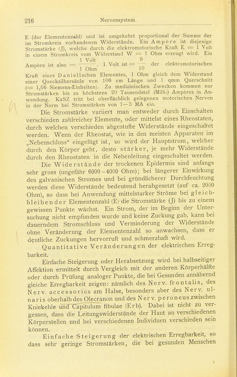 E (der Elementenzahl) und ist umgekehrt proportional der Summe der im Stromkreis vorhandenen Widerstände. Ein Ampere ist diejenige Stromstärke (J), welche durch die elektromotorische Kraft E = 1 Volt in einem Stromkreis vom Widerstand W = 1 Ohm erzeugt wird. Ein 1 Volt 9 Ampfere ist also = . 1 Volt ist = ' ^ der elektromotorischen 1 Ohm 10 Kraft eines Daniel Ischen Elementes, 1 Ohm gleich dem Widerstand einer Quecksilbersäule von 106 cm Länge und 1 qmm Querschnitt (= 1,06 Siemens-Einheiten). Zu medizinischen Zwecken kommen nur Stromstärken bis zu höchstens 20 Tausendstel (Milli-) Amperes in An- wendung. KaSZ tritt bei oberflächlich gelegenen motorischen Nerven in der Norm bei Stromstärken von 1 — 3 MA ein. Die Stromstärke variiert man entweder durch Einschalten verschieden zahlreicher Elemente, oder mittelst eines Rheostaten, durch welchen verschieden abgestufte Widerstände eingeschaltet werden. Wenn der Rheostat, wie in den meisten Apparaten im „Nebenschluss eingefügt ist, so wird der Hauptstrom, welcher durch den Körper geht, desto stärker, je mehr Widerstände durch den Rheostaten in die Nebenleitung eingeschaltet werden. Die Widerstände der trockenen Epidermis sind anfangs sehr gross (ungefähr 6000-4000 Ohm); bei längerer Einwirkung des galvanischen Stromes und bei gründlicherer Durchfeuchtung werden diese Widerstände bedeutend herabgesetzt (auf ca. 2000 Ohm), so dass bei Anwendung mittelstarker Ströme bei gleich- bleibender Elementenzahl (E) die Stromstärke (J) bis zu einem gewissen Punkte wächst. Ein Strom, der im Beginn der Unter- suchung nicht empfunden wurde und keine Zuckung gab, kann bei dauerndem Stromschluss und Verminderung der Widerstände ohne Veränderung der Elementenzahl so anwachsen, dass er deutliche Zuckungen hervorruft und schmerzhaft wird. Quantitative Veränderungen der elektrifchen Erreg- barkeit. Einfache Steigerung oder Herabsetzung wird bei halbseitiger Aflfektion ermittelt durch Vergleich mit der anderen Körperhälfte oder durch Prüfung analoger Punkte, die bei Gesunden annähernd gleiche Erregbarkeit zeigen: nämlich des Nerv, frontalis, des Nerv, accessorius am Halse, besonders aber des Nerv, ul- naris oberhalb des Olecranon und des Nerv, peroneus zwischen Kniekehle und Capitulum fibulae (Erb). Dabei ist nicht zu ver- gessen, dass die Leitungswiderstände der Haut an verschiedenen Körperstellen und bei verschiedenen Individuen verschieden sein können. Einfache Steigerung der elektrischen Erregbarkeit, so dass sehr geringe Stromstärken, die bei gesunden Menschen