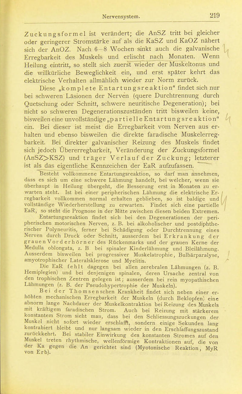 Zuckungsformel ist verändert; die AnSZ tritt bei gleicher oder geringerer Stromstärice auf als die KaSZ und KaOZ nähert sich der AnOZ. Nach 6-8 Wochen sinkt auch die galvanische Erregbarkeit des Muskels und erlischt nach Monaten. Wenn Heilung eintritt, so stellt sich zuerst wieder der Muskeltonus und die willkürliche Beweglichkeit ein, und erst später kehrt das elektrische Verhalten allmählich wieder zur Norm zurück. Diese „komplete Entartungsreaktion findet sich nur bei schweren Läsionen der Nerven (quere Durchtrennung durch Quetschung oder Schnitt, schwere neuritische Degeneration); bei nicht so schweren Degenerationszuständen tritt bisweilen keine, bisweilen eine unvollständige „partielleEntartungsreaktion ein. Bei dieser ist meist die Erregbarkeit vom Nerven aus er- halten und ebenso bisweilen die direkte faradische Muskelerreg- barkeit. Bei direkter galvanischer Reizung des Muskels findet sich jedoch Übererregbarkeit, Veränderung der Zuckungsformel (AnSZ>KSZ) und träger Verlauf der Zuckung; letzterer ist als das eigentliche Kennzeichen der EaR aufzufassen. ^ ^Sesteht vollkommene Entartungsreaktion, so darf man ännehmen, dass es sich um eine schwere Lähmung handelt, bei welcher, wenn sie überhaupt in Heilung übergeht, die Besserung erst in Monaten zu er- warten steht. Ist bei einer peripherischen Lähmung die elektrische Er- regbarkeit vollkommen normal erhalten geblieben, so ist baldige und vollständige Wiederherstellung zu erwarten. Findet sich eine partielle EaR, so steht die Prognose in der Mitte zwischen diesen beiden Extremen. Entartungsreaktion findet sich bei den Degenerationen der peri- pherischen motorischen Nerven, z. B. bei alkoholischer und postdiphthe- rischer Polyneuritis, ferner bei Schädigung oder Durchtrennung eines Nerven durch Druck oder Schnitt, ausserdem bei Erkrankung der grauenVor der hörner des Rückenmarks und der grauen Kerne der Medulla oblongata, z. B bei spinaler Kinderlähmung und Bleilähmung. Ausserdem bisweilen bei progressiver Muskelatrophie, Bulbärparalyse, amyotrophischer Lateralsklerose und Myelitis. Die EaR fehlt dagegen bei allen zerebralen Lähmungen (z. B. Hemiplegien) und bei denjenigen spinalen, deren Ursache zentral von den trophischen Zentren gelegen ist; ausserdem bei rein myopathischen Lähmungen (z. B. der Pseudohypertrophie der Muskeln). Bei der Thom senschen Krankheit findet sich neben einer er- höhten mechanischen Erregbarkeit der Muskeln (durch Beklopfen) eine abnorm lange Nachdauer der Muskelkontraktion bei Reizung des Muskels mit kräftigem faradischen Strom. Auch bei Reizung mit stärkerem konstantem Strom sieht mau, dass bei den Schliessungszuckungen der Muskel nicht sofort wieder erschlafft, sondern einige Sekunden lang kontrahiert bleibt und nur langsam wieder in den Erschlaffungszustand zurückkehrt. Bei stabiler Einwirkung des konstanten Stromes auf den Muskel treten rhythmische, wellenförmige Kontraktionen auf, die von der Ka gegen die An gerichtet sind (Myotonische Reaktion, MyR von Erb).