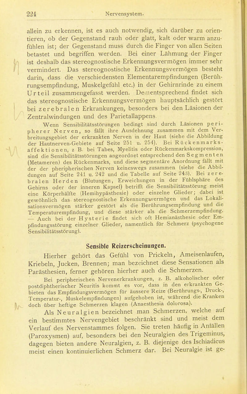 allein zu erkennen, ist es auch notwendig, sich darüber zu orien- tieren, ob der Gegenstand rauh oder glatt, kalt oder warm anzu- fühlen ist; der Gegenstand muss durch die Finger von allen Seiten betastet und begriffen werden. Bei einer Lähmung der Finger ist deshalb das stereognostische Erkennungsvermögen immer sehr vermindert. Das stereognostische Erkennungsvermögen besteht darin, dass die verschiedensten Elementarempfindungen (Berüh- rungsempfindung, Muskelgefühl etc.) in der Gehirnrinde zu einem Urteil zusammengefasst werden. Dementsprechend findet sich das stereognostische Erkennungsvermögen hauptsächlich gestört bei zerebralen Erkrankungen, besonders bei den Läsionen der Zentralwindungen und des Parietallappens. Wenn Sensibilitätsstörungen bedingt sind durch Läsionen peri- pherer Nerven, so fällt ihre Ausdehnung zusammen mit dem Ver- breitungsgebiet der erkrankten Nerven in der Haut (siehe die Abbildung der Hautnerven-Gebiete auf Seite 251 u. 254). Bei Rückenmarks- affektionen, z B. bei Tabes, Myelitis oder Rückenmarkskompression, sind die Sensibilitätsstörungen angeordnet entsprechend den Segmenten (Metameren) des Rückenmarks, und diese segmentäre Anordnung fällt mit der der pheripherischen Nerven keineswegs zusammen (siehe die Abbil- dungen auf Seite 241 u. 242 und die Tabelle auf Seite 248). Bei zere- bralen Herden (Blutungen, Erweichungen in der Fühlsphäre des Gehirns oder der inneren Kapsel) betrifft die Sensibiiitätsstörung rneist eine Körperhälfte (Hemihypästhesie) oder einzelne Glieder; dabei ist gewöhnlich das stereognostische Erkennungsvermögen und das Lokali- sationsvermögen stärker gestört als die Berührungsempfindung und die Temperaturempfindung, und diese stärker als die Schmerzempfindung. — Auch bei der Hysterie findet sich oft Hemianästhesie oder Em- pfindungsstörung einzelner Glieder, namentlich für Schmerz (psychogene Sensibilitätsstörung). Sensible Reizerscheinungen. Hierher gehört das Gefühl von Prickeln, Ameisenlaufen, Kriebeln, Jucken, Brennen; man bezeichnet diese Sensationen als Parästhesien, ferner gehören hierher auch die Schmerzen. Bei peripherischen Nervenerkrankungen, z. B. alkoholischer oder postdiphtherischer Neuritis kommt es vor, dass in den erkrankten Ge- bieten das Empfindungsvermögen für äussere Reize (Berührungs-, Druck-, Temperatur-, Muskelempfindungen) aufgehoben ist, während die Kranken doch über heftige Schmerzen klagen (Anaesthesia dolorosa). Als Neuralgien bezeichnet man Schmerzen, welche auf ein bestimmtes Nervengebiet beschränkt sind und meist dem Verlauf des Nervenstammes folgen. Sie treten häufig in Anfällen (Paroxysmen) auf, besonders bei den Neuralgien des Trigeminus, dagegen bieten andere Neuralgien, z. B. diejenige des Ischiadicus meist einen kontinuierlichen Schmerz dar. Bei Neuralgie ist ge-