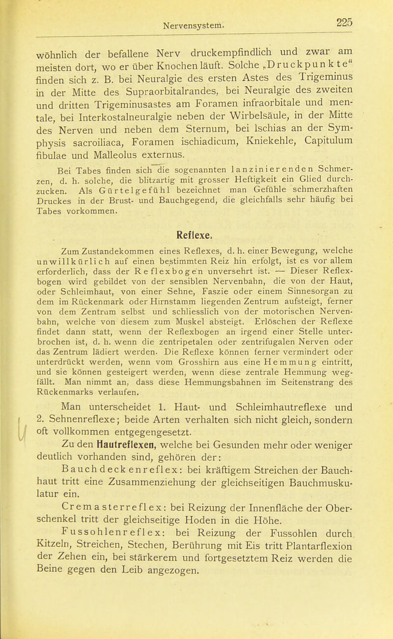 wohnlich der befallene Nerv druckempfindlich und zwar am meisten dort, wo er über Knochen läuft. Solche .Druckpun k te finden sich z. B. bei Neuralgie des ersten Astes des Trigeminus in der Mitte des Supraorbitalrandes, bei Neuralgie des zweiten und dritten Trigeminusastes am Foramen infraorbitale und men- tale, bei Interkostalneuralgie neben der Wirbelsäule, in der Mitte des Nerven und neben dem Sternum, bei Ischias an der Sym- physis sacroiliaca, Foramen ischiadicum, Kniekehle, Capitulum fibulae und Malleolus externus. Bei Tabes finden sich die sogenannten lanzinierenden Schmer- zen, d. h. solche, die bhtzartig mit grosser Heftigkeit ein Glied durch- zucken. Als Gürtelgefühl bezeichnet man Gefühle schmerzhaften Druckes in der Brust- und Bauchgegend, die gleichfalls sehr häufig bei Tabes vorkommen. Reflexe. Zum Zustandekommen eines Reflexes, d. h. einer Beviregung, welche unwillkürlich auf einen bestimmten Reiz hin erfolgt, ist es vor allem erforderlich, dass der Reflexbogen unversehrt ist. — Dieser Reflex- bogen wird gebildet von der sensiblen Nervenbahn, die von der Haut, oder Schleimhaut, von einer Sehne, Faszie oder einem Sinnesorgan zu dem im Rückenmark oder Hirnstamm liegenden Zentrum aufsteigt, ferner von dem Zentrum selbst und schliesslich von der motorischen Nerven- bahn, welche von diesem zum Muskel absteigt. Erlöschen der Reflexe findet dann statt, wenn der Reflexbogen an irgend einer Stelle unter- brochen ist, d. h. wenn die zentripetalen oder zentrifugalen Nerven oder das Zentrum lädiert werden. Die Reflexe können ferner vermindert oder unterdrückt werden, wenn vom Grosshirn aus eine Hemmung eintritt, und sie können gesteigert werden, wenn diese zentrale Hemmung weg- fällt. Man nimmt an, dass diese Hemmungsbahnen im Seitenstrang des Rückenmarks verlaufen. Man unterscheidet 1. Haut- und Schleimhautreflexe und ( 2. Sehnenreflexe; beide Arten verhalten sich nicht gleich, sondern ^1 oft vollkommen entgegengesetzt. Zu den Hautreflexen, welche bei Gesunden mehr oder weniger deutlich vorhanden sind, gehören der: Bauchdeckenreflex: bei kräftigem Streichen der Bauch- haut tritt eine Zusammenziehung der gleichseitigen Bauchmusku- latur ein. Cremasterreflex: bei Reizung der Innenfläche der Ober- schenkel tritt der gleichseitige Hoden in die Höhe. Fussohlenreflex: bei Reizung der Fussohlen durch. Kitzeln, Streichen, Stechen, Berührung mit Eis tritt Plantarflexion der Zehen ein, bei stärkerem und fortgesetztem Reiz werden die Beine gegen den Leib angezogen.