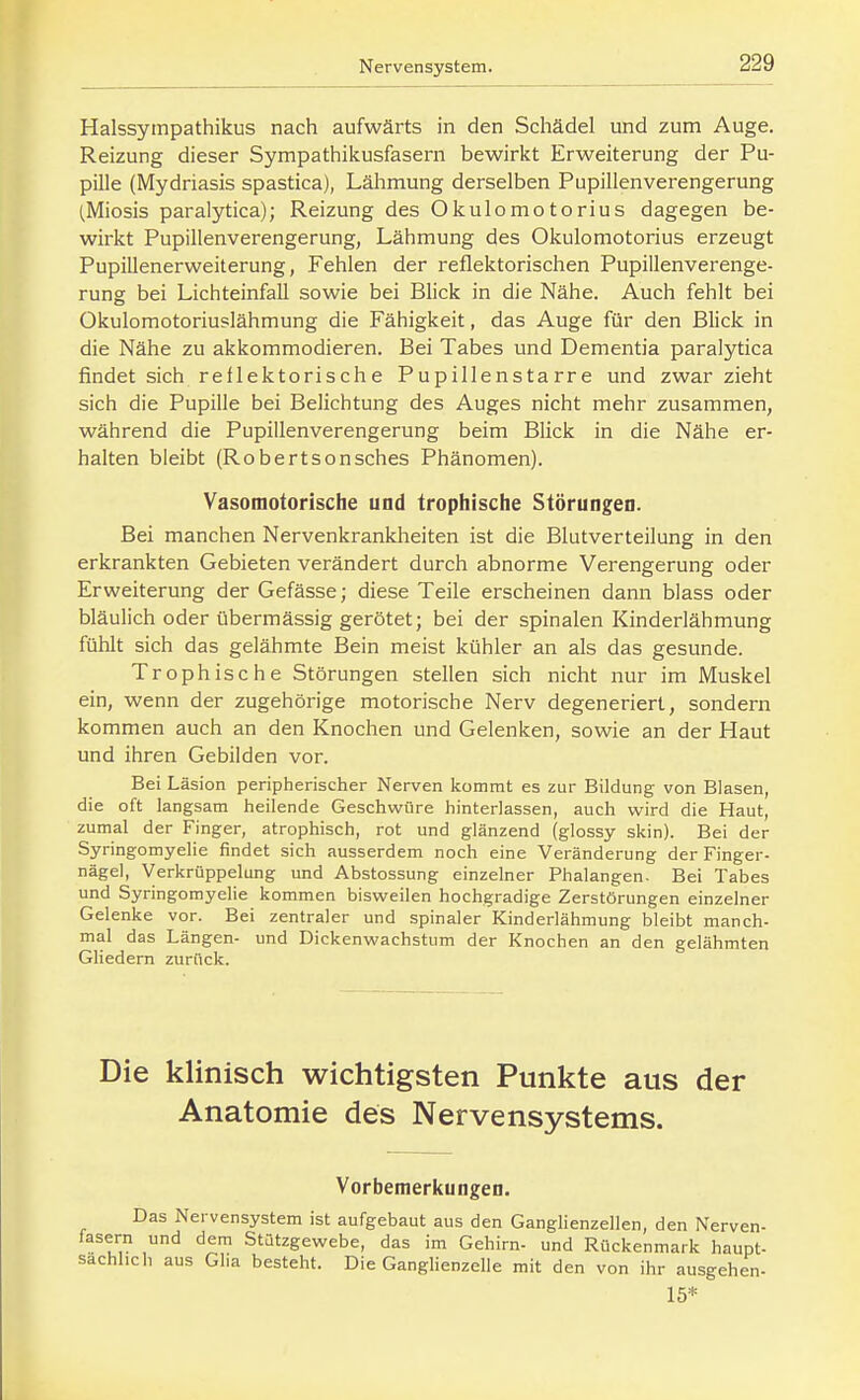 Halssympathikus nach aufwärts in den Schädel und zum Auge. Reizung dieser Sympathikusfasern bewirkt Erweiterung der Pu- pille (Mydriasis spastica), Lähmung derselben Pupillenverengerung (Miosis paralytica); Reizung des Okulomotorius dagegen be- wirkt Pupillenverengerung, Lähmung des Okulomotorius erzeugt Pupillenerweiterung, Fehlen der reflektorischen Pupillenverenge- rung bei LichteinfaU sowie bei Blick in die Nähe. Auch fehlt bei Okulomotoriuslähmung die Fähigkeit, das Auge für den Blick in die Nähe zu akkommodieren. Bei Tabes und Dementia paralytica findet sich reflektorische Pupillenstarre und zwar zieht sich die Pupille bei Belichtung des Auges nicht mehr zusammen, während die Pupillenverengerung beim Blick in die Nähe er- halten bleibt (Robertsonsches Phänomen). Vasomotorische und trophische Störungen. Bei manchen Nervenkrankheiten ist die Blutverteilung in den erkrankten Gebieten verändert durch abnorme Verengerung oder Erweiterung der Gefässe; diese Teile erscheinen dann blass oder bläulich oder übermässig gerötet; bei der spinalen Kinderlähmung fühlt sich das gelähmte Bein meist kühler an als das gesunde. Trophische Störungen stellen sich nicht nur im Muskel ein, wenn der zugehörige motorische Nerv degeneriert, sondern kommen auch an den Knochen und Gelenken, sowie an der Haut und ihren Gebilden vor. Bei Läsion peripherischer Nerven kommt es zur Bildung von Blasen, die oft langsam heilende Geschwüre hinterlassen, auch wird die Haut, zumal der Finger, atrophisch, rot und glänzend (glossy skin). Bei der Syringomyelie findet sich ausserdem noch eine Veränderung der Finger- nägel, Verkrüppelung und Abstossung einzelner Phalangen. Bei Tabes und Syringomyelie kommen bisweilen hochgradige Zerstörungen einzelner Gelenke vor. Bei zentraler und spinaler Kinderlähmung bleibt manch- mal das Längen- und Dickenwachstum der Knochen an den gelähmten Gliedern zurück. Die klinisch wichtigsten Punkte aus der Anatomie des Nervensystems. Vorbemerkungen. Das Nervensystem ist aufgebaut aus den Ganglienzellen, den Nerven- fasern und dem Stützgewebe, das im Gehirn- und Rückenmark haupt- sächlich aus Glia besteht. Die Ganglienzelle mit den von ihr ausgehen- 15*