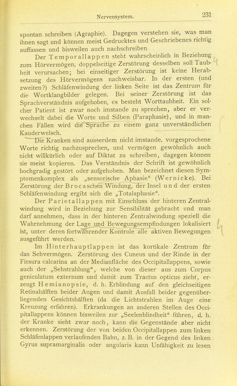 spontan schreiben (Agraphie). Dagegen verstehen sie, was man ihnen sagt und können meist Gedrucktes und Geschriebenes richtig auffassen und bisweilen auch nachschreiben. Der Temporallappen steht wahrscheinlich in Beziehung zum Hörvermögen, doppelseitige Zerstörung desselben soll Taub- heit verursachen; bei einseitiger Zerstörung ist keine Herab- setzung des Hörvermögens nachweisbar. In der ersten (und zweiten?) Schläfenwindung der linken Seite ist das Zentrum für die Wortklangbilder gelegen. Bei seiner Zerstörung ist das Sprachverständnis aufgehoben, es besteht Worttaubheit. Ein sol- cher Patient ist zwar noch imstande zu sprechen, aber er ver- wechselt dabei die Worte und Silben (Paraphasie), und in man- chen Fällen wird die^Spracbe zu einem ganz unverständlichen Kauderwelsch. Die Kranken sind ausserdem nicht imstande, vorgesprochene Worte richtig nachzusprechen, und vermögen gewöhnlich auch mcht willkürlich oder auf Diktat zu schreiben, dagegen können sie meist kopieren. Das Verständnis der Schrift ist gewöhnlich hochgradig gestört oder aufgehoben. Man bezeichnet diesen Sym- ptomenkomplex als „sensorische Aphasie (Wernicke). Bei Zerstörung der Brocaschen Windung, der Insel und der ersten Schläfenwindung ergibt sich die „Totalaphasie. Der Parietallappen mit Einschluss der hinteren Zentral- windung wird in Beziehung zur Sensibilität gebracht und man darf annehmen, dass in der hinteren Zentralwindung speziell die Wahrnehmung der Lage jmd Bewegungsempfindungen lokalisiert ist, unter deren fortwlHrender Kontrole alle aktiven Bewegungen ausgeführt werden. Im Hinterhauptlappen ist das kortikale Zentrum für das Sehvermögen. Zerstörung des Cuneus und der Rinde in der Fissura calcarina an der Medianfläche des Occipitallappens, sowie auch der „Sehstrahlung, welche von dieser aus zum Corpus geniculatum externum und damit zum Tractus opticus zieht, er- zeugt H emianopsie, d. h. Erblindung auf den gleichseitigen Retinahälften beider Augen und damit Ausfall beider gegenüber- liegenden Gesichtshälften (da die Lichtstrahlen im Auge eine Kreuzung erfahren). Erkrankungen an anderen Stellen des Occi- pitallappens können bisweilen zur „Seelenblindheit führen, d. h. der Kranke sieht zwar noch, kann die Gegenstände aber nicht erkennen. Zerstörung der von beiden Occipitallappen zum linken Schläfenlappen verlaufenden Bahn, z. B. in der Gegend des linken Gyrus supramarginalis oder angularis kann Unfähigkeit zu lesen