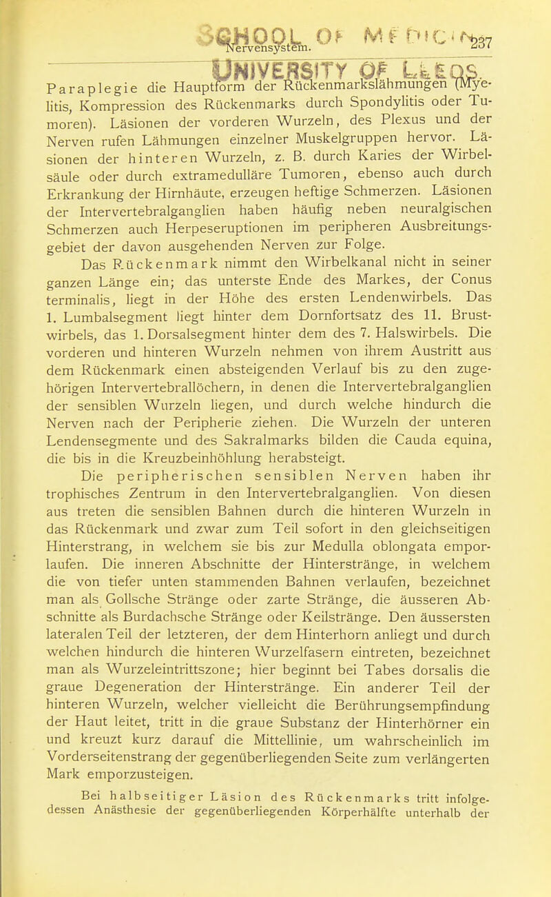 UNIVERSITY öl U£OS. )tform der Rückenmarkslahmungen (Mye Paraplegie die Hauptform der Rückenmarkslähmungen (Mye- litis, Kompression des Rückenmarks durch Spondylitis oder Tu- moren). Läsionen der vorderen Wurzeln, des Plexus und der Nerven rufen Lähmungen einzelner Muskelgruppen hervor. Lä- sionen der hinteren Wurzeln, z. B. durch Karies der Wirbel- säule oder durch extramedulläre Tumoren, ebenso auch durch Erkrankung der Hirnhäute, erzeugen heftige Schmerzen. Läsionen der Intervertebralganglien haben häufig neben neuralgischen Schmerzen auch Herpeseruptionen im peripheren Ausbreitungs- gebiet der davon ausgehenden Nerven zur Folge. Das Rückenmark nimmt den Wirbelkanal nicht in seiner ganzen Länge ein; das unterste Ende des Markes, der Conus terminaüs, liegt in der Höhe des ersten Lendenwirbels. Das l. Lumbaisegment liegt hinter dem Dornfortsatz des IL Brust- wirbels, das 1. Dorsalsegment hinter dem des 7. Halswirbels. Die vorderen und hinteren Wurzeln nehmen von ihrem Austritt aus dem Rückenmark einen absteigenden Verlauf bis zu den zuge- hörigen Intervertebrallöchern, in denen die Intervertebralganglien der sensiblen Wurzeln liegen, und durch welche hindurch die Nerven nach der Peripherie ziehen. Die Wurzeln der unteren Lendensegmente und des Sakralmarks bilden die Cauda equina, die bis in die Kreuzbeinhöhlung herabsteigt. Die peripherischen sensiblen Nerven haben ihr trophisches Zentrum in den Intervertebralganglien. Von diesen aus treten die sensiblen Bahnen durch die hinteren Wurzeln in das Rückenmark und zwar zum Teil sofort in den gleichseitigen Hinterstrang, in welchem sie bis zur Medulla oblongata empor- laufen. Die inneren Abschnitte der Hinterstränge, in welchem die von tiefer unten stammenden Bahnen verlaufen, bezeichnet man als GoUsche Stränge oder zarte Stränge, die äusseren Ab- schnitte als Burdachsche Stränge oder Keilstränge. Den äussersten lateralen Teil der letzteren, der dem Hinterhorn anliegt und durch welchen hindurch die hinteren Wurzelfasern eintreten, bezeichnet man als Wurzeleintrittszone; hier beginnt bei Tabes dorsalis die graue Degeneration der Hinterstränge. Ein anderer Teil der hinteren Wurzeln, welcher vielleicht die Berührungsempfindung der Haut leitet, tritt in die graue Substanz der Hinterhörner ein und kreuzt kurz darauf die Mittellinie, um wahrscheinlich im Vorderseitenstrang der gegenüberliegenden Seite zum verlängerten Mark emporzusteigen. Bei halbseitiger Läsion des Rückenmarks tritt infolge- dessen Anästhesie der gegenüberliegenden Körperhälfte unterhalb der