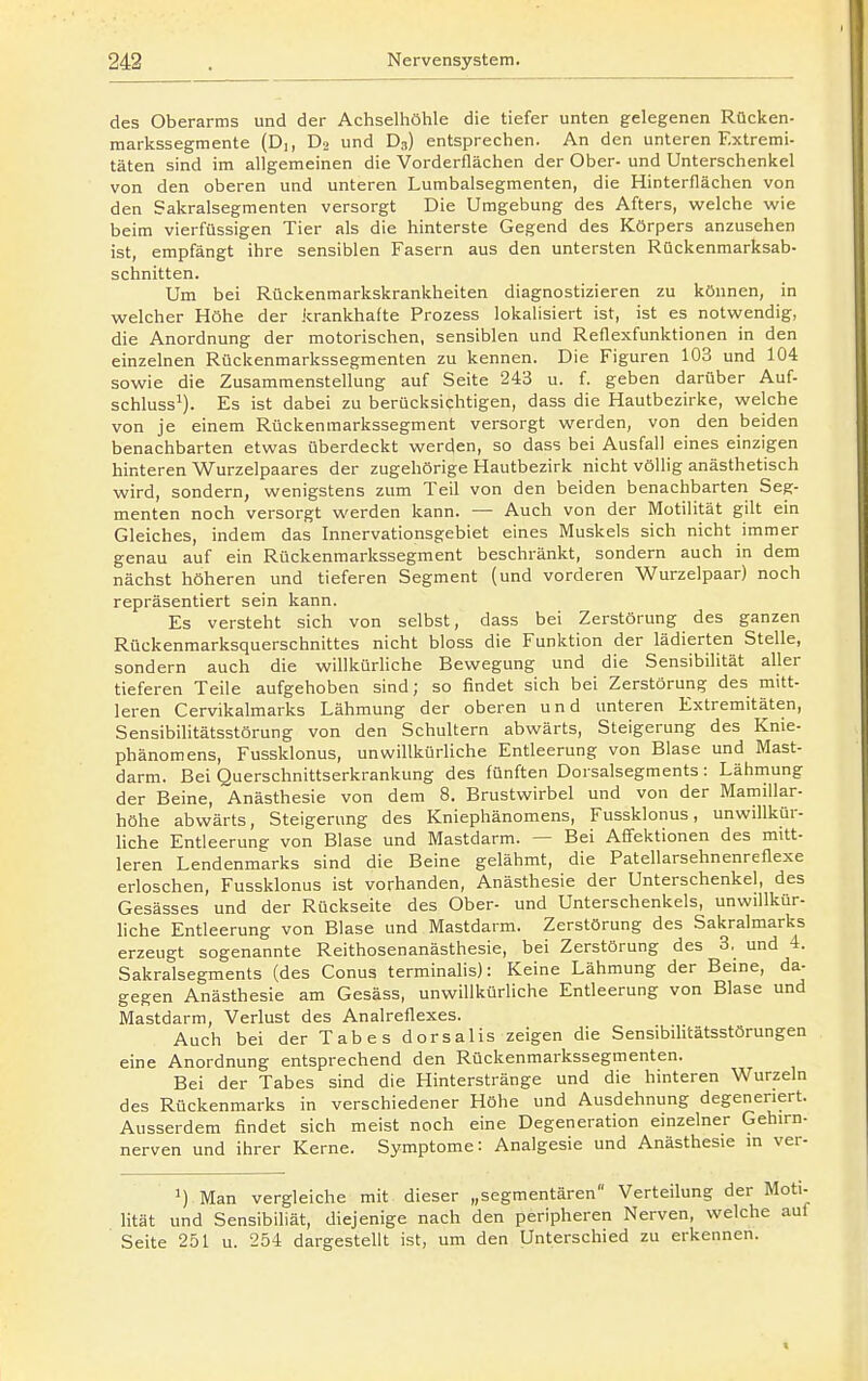 des Oberarms und der Achselhöhle die tiefer unten gelegenen Rücken- markssegmente (Dj, Do und D3) entsprechen. An den unteren Extremi- täten sind im allgemeinen die Vorderflächen der Ober- und Unterschenkel von den oberen und unteren Lumbaisegmenten, die Hinterflächen von den Sakralsegmenten versorgt Die Umgebung des Afters, welche wie beim vierfüssigen Tier als die hinterste Gegend des Körpers anzusehen ist, empfängt ihre sensiblen Fasern aus den untersten Rückenmarksab- schnitten. Um bei Rückenmarkskrankheiten diagnostizieren zu können, in welcher Höhe der krankhafte Prozess lokalisiert ist, ist es notwendig, die Anordnung der motorischen, sensiblen und Reflexfunktionen in den einzelnen Rückenmarkssegmenten zu kennen. Die Figuren 103 und 104 sowie die Zusammenstellung auf Seite 243 u. f. geben darüber Auf- schluss^). Es ist dabei zu berücksichtigen, dass die Hautbezirke, welche von je einem Rückenmarkssegment versorgt werden, von den beiden benachbarten etwas überdeckt werden, so dass bei Ausfall eines einzigen hinteren Wurzelpaares der zugehörige Hautbezirk nicht völlig anästhetisch wird, sondern, wenigstens zum Teil von den beiden benachbarten Seg- menten noch versorgt werden kann. — Auch von der Motilität gilt ein Gleiches, indem das Innervationsgebiet eines Muskels sich nicht immer genau auf ein Rückenmarkssegment beschränkt, sondern auch in dem nächst höheren und tieferen Segment (und vorderen Wurzelpaar) noch repräsentiert sein kann. Es versteht sich von selbst, dass bei Zerstörung des ganzen Rückenmarksquerschnittes nicht bloss die Funktion der lädierten Stelle, sondern auch die willkürhche Bewegung und die Sensibilität aller tieferen Teile aufgehoben sind; so findet sich bei Zerstörung des mitt- leren Cervikalmarks Lähmung der oberen und unteren Extremitäten, Sensibilitätsstörung von den Schultern abwärts, Steigerung des Knie- phänomens, Fussklonus, unwillkürliche Entleerung von Blase und Mast- darm. Bei Querschnittserkrankung des fünften Dorsalsegments : Lähmung der Beine, Anästhesie von dem 8. Brustwirbel und von der Mamiilar- höhe abwärts, Steigerung des Kniephänomens, Fussklonus, unwillkür- Uche Entleerung von Blase und Mastdarm. — Bei Aflfektionen des mitt- leren Lendenmarks sind die Beine gelähmt, die Patellarsehnenreflexe erloschen, Fussklonus ist vorhanden, Anästhesie der Unterschenkel, des Gesässes und der Rückseite des Ober- und Unterschenkels, unwillkür- liche Entleerung von Blase und Mastdarm. Zerstörung des Sakralmarks erzeugt sogenannte Reithosenanästhesie, bei Zerstörung des 3, und 4. Sakralsegments (des Conus terminalis): Keine Lähmung der Beine, da- gegen Anästhesie am Gesäss, unwillkürliche Entleerung von Blase und Mastdarm, Verlust des Analreflexes. Auch bei der Tabes dorsalis zeigen die Sensibilitätsstörungen eine Anordnung entsprechend den Rückenmarkssegmenten. Bei der Tabes sind die Hinterstränge und die hinteren Wurzeln des Rückenmarks in verschiedener Höhe und Ausdehnung degeneriert. Ausserdem findet sich meist noch eine Degeneration einzelner Gehirn- nerven und ihrer Kerne. Symptome: Analgesie und Anästhesie in ver- Man vergleiche mit dieser „segmentären Verteilung der Moti- lität und Sensibiliät, diejenige nach den peripheren Nerven, welche auf Seite 251 u. 254 dargestellt ist, um den Unterschied zu erkennen.