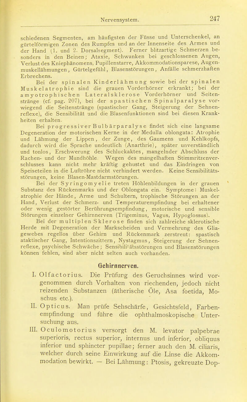 schiedenen Segmenten, am häufigsten der Füsse und Unterschenkel, an gürtelförmigen Zonen des Rumpfes und an der Innenseite des Armes und der Hand (1. und 2. Dorsalsegment). Ferner blitzartige Schmerzen be- sonders in den Beinen; Ataxie, Schwanken bei geschlossenen Augen, Verlust des Kniephänomens, Pupillenstarre, Akkommodationsparese, Augen- muskellähmungen , Gürtelgefühl, Blasenstörungen, Anfälle schmerzhaften Erbrechens. Bei der spinalen Kinderlähmung sowie bei der spinalen Muskelatrophie sind die grauen Vorderhörner erkrankt; bei der a m y o tro p h i sc h e n La t er a 1 sk 1 e ros e Vorderhörner und Seiten- stränge (cf. pag. 207), bei der spastischen Spinalparalyse vor- wiegend die Seitenstränge (spastischer Gang, Steigerung der Sehnen- reflexe), die Sensibilität und die Blasenfunktionen sind bei diesen Krank- heiten erhalten. Bei progressiver Bulbärparalyse findet sich eine langsame Degeneration der motorischen Kerne in der Medulla oblongata: Atrophie und Lähmung der Lippen, der Zunge, des Gaumens und Kehlkopfs, dadurch wird die Sprache undeutlich (Anarthrie), später unverständlich und tonlos, Erschwerung des Schluckaktes, mangelnder Abschluss der Rachen- und der Mundhöhle. Wegen des mangelhaften Stimmritzenver- schlusses kann nicht mehr kräftig gehustet und das Eindringen von Speiseteüen in die Luftröhre nicht verhindert werden. Keine Sensibilitäts- störungen, keine Blasen-Mastdarmstörungen. Bei der Syringomyelie treten Höhlenbildungen in der grauen Substanz des Rückenmarks und der Oblongata ein. Symptome: Muskel- atrophie der Hände, Arme und Schultern, trophische Störungen an der Hand, Verlust der Schmerz- und Temperaturempfindung bei erhaltener oder wenig gestörter Berührungsempfindung, motorische und sensible Störungen einzelner Gehirnnerven (Trigeminus, Vagus, Hypoglossus). Bei der multiplen Sklerose finden sich zahlreiche sklerotische Herde mit Degeneration der Markscheiden und Vermehrung des Glia- gewebes regellos über Gehirn und Rückenmark zerstreut: spastisch ataktischer Gang, Intentionszittern, Nystagmus, Steigerung der Selmen- reflexe, psychische Schwäche; Sensibilüätsstörungen und Blasenstörungen können fehlen, sind aber nicht selten auch vorhanden. Oehirnnerven. I. Olfactorius. Die Prüfung des Geruchsinnes wird vor- genommen durch Vorhalten von riechenden, jedoch nicht reizenden Substanzen (ätherische Öle, Asa foetida, Mo- schus etc.). II. Opticus. Man prüfe Sehschärfe, Gesichtsfeld, Farben- empfindung und führe die ophthalmoskopische Unter- suchung aus. III. Oculomotorius versorgt den M. levator palpebrae superioris, rectus superior, internus und inferior, obliquus inferior und sphincter pupillae; ferner auch den M. ciiiaris, virelcher durch seine Emwirkung auf die Linse die Akkom- modation bewirkt. — Bei Lähmung: Ptosis, gekreuzte Dop-