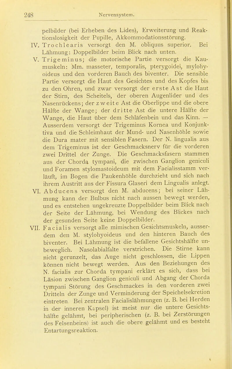 pelbilder (bei Erheben des Lides), Erweiterung und Reak- tionslosigkeit der Pupille, Akkommodationsstörung. IV. Trochlearis versorgt den M. obliquus superior. Bei Lälimung: Doppelbilder beim Blick nach unten. V. Trige minus; die motorische Partie versorgt die Kau- muskeln: Mm. masseter, temporalis, pterygoidei, mylohy- oideus und den vorderen Bauch des biventer. Die sensible Partie versorgt die Haut des Gesichtes und des Kopfes bis zu den Ohren, und zwar versorgt der erste Ast die Haut der Stirn, des Scheitels, der oberen Augenlider und des Nasenrückens; der zweite Ast die Oberlippe und die obere Hälfte der Wange; der dritte Ast die untere Hälfte der Wange, die Haut über dem Schläfenbein und das Kinn. — Ausserdem versorgt der Trigeminus Kornea und Konjunk- tiva und die Schleimhaut der Mund- und Nasenhöhle sowie die Dura mater mit sensiblen Fasern. Der N. lingualis aus dem Trigeminus ist der Geschmacksnerv für die vorderen zwei Drittel der Zunge. Die Geschmacksfasern stammen aus der Chorda tympani, die zwischen Ganglion geniculi und Foramen stylomastoideum mit dem Facialisstamm ver- läuft, im Bogen die Paukenhöhle durchzieht und sich nach ihrem Austritt aus der Fissura Glaseri dem Lingualis anlegt. VL Abducens versorgt den M. abducens; bei seiner Läh- mung kann der Bulbus nicht nach aussen bewegt werden, und es entstehen ungekreuzte Doppelbilder beim Blick nach der Seite der Lähmung, bei Wendung des Blickes nach der gesunden Seite keine Doppelbilder. VIL Facialis versorgt alle mimischen Gesichtsmuskeln, ausser- dem den M. stylohyoideus und den hinteren Bauch des biventer. Bei Lähmung ist die befallene Gesichtshälfte un- beweglich. Nasolabialfalte verstrichen. Die Stirne kann nicht gerunzelt, das Auge nicht geschlossen, die Lippen können nicht bewegt werden. Aus den Beziehungen des N. facialis zur Chorda tympani erklärt es sich, dass bei Läsion zwischen Ganglion geniculi und Abgang der Chorda tympani Störung des Geschmackes in den vorderen zwei Dritteln der Zunge und Verminderung der Speichelsekretion eintreten. Bei zentralen Facialislähmungen (z. B. bei Herden in der inneren K&psel) ist meist nur die untere Gesichts- hälfte gelähmt, bei peripherischen (z. B. bei Zerstörungen des Felsenbeins) ist auch die obere gelähmt und es besteht Entartungsreaktion.