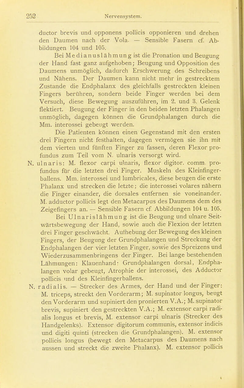 ductor brevis und opponens poUicis opponieren und drehen den Daumen nach der Vola. — Sensible Fasern cf. Ab- bildungen 104 und 105. Bei Medianuslähmung ist die Pronation und Beugung der Hand fast ganz aufgehoben; Beugung und Opposition des Daumens unmöglich, dadurch Erschwerung des Schreibens und Nähens. Der Daumen kann nicht mehr in gestrecktem Zustande die Endphalanx des gleichfalls gestreckten kleinen Fingers berühren, sondern beide Finger werden bei dem Versuch, diese Bewegung auszuführen, im 2. und 3. Gelenk flektiert. Beugung der Finger in den beiden letzten Phalangen unmöglich, dagegen können die Grundphalangen durch die Mm. interossei gebeugt werden. Die Patienten können einen Gegenstand mit den ersten drei Fingern nicht festhalten, dagegen vermögen sie ihn mit dem vierten und fünften Finger zu fassen, deren Flexor pro- fundus zum Teil vom N. ulnaris versorgt wird. N. ulnaris: M. flexor carpi ulnaris, flexor digitor. comm. pro- fundus für die letzten drei Finger. Muskeln des Kleinfinger- ballens. Mm. interossei und lumbricales, diese beugen die erste Phalanx und strecken die letzte; die interossei volares nähern die Finger einander, die dorsales entfernen sie voneinander. M. adductor pollicis legt den Metacarpus des Daumens dem des Zeigefingers an. — Sensible Fasern cf Abbildungen 104 u. 105. Bei U1 n a r i s 1 ä h m u n g ist die Beugung und ulnare Seit- wärtsbewegung der Hand, sowie auch die Flexion der letzten drei Finger geschwächt. Aufhebung der Bewegung des kleinen Fingers, der Beugung der Grundphalangen und Streckung der Endphalangen der vier letzten Finger, sowie des Spreizens und Wiederzusammenbringens der Finger. Bei lange bestehenden Lähmungen: Klauenhand: Grundphalangen dorsal, Endpha- langen volar gebeugt, Atrophie der interossei, des Adductor pollicis und des Kleinfingerballens. N. radialis. — Strecker des Armes, der Hand und der Finger: M. triceps, streckt den Vorderarm; M. supinator longus, beugt den Vorderarm und supiniert den pronierten V.A.; M. supinator brevis, supiniert den gestreckten V.A.; M. extensor carpi radi- alis longus et brevis, M. extensor carpi ulnaris (Strecker des Handgelenks). Extensor digitorum communis, extensor indicis und digiti quinti (strecken die Grundphalangen). M. extensor pollicis longus (bewegt den Metacarpus des Daumens nach aussen und streckt die zweite Phalanx). M. extensor pollicis