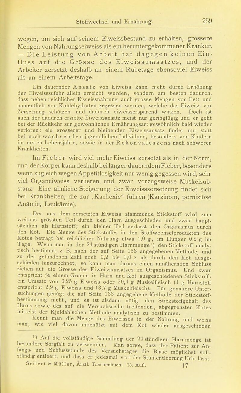 250 wegen, um sich auf seinem Eiweissbestand zu erhalten, grössere Mengen von Nahrimgseiweiss als ein heruntergekommener Kranker. — Die Leistung von Arbeit hat dagegen keinen Ein- fluss auf die Grösse des Eiweissumsatzes, und der Arbeiter zersetzt deshalb an einem Ruhetage ebensoviel Eiweiss als an einem Arbeitstage. Ein dauernder Ansatz von Eiweiss kann nicht durch Erhöhung der Eiweisszufuhr allein erreicht werden, sondern am besten dadurch, dass neben reichlicher Eiweissnahrung auch grosse Mengen von Fett und namentlich von Kohlehydraten gegessen werden, welche das Eiweiss vor Zersetzung schützen und dadurch eiweissersparend wirken. Doch ist auch der dadurch erzielte Eiweissansatz meist nur geringfügig und er geht bei der Rückkehr zur gewöhnlichen Ernährungsart gewöhnlich bald wieder verloren; ein grösserer und bleibender Eiweissansatz findet nur statt bei noch wachsenden jugendlichen Individuen, besonders von Kindern im ersten Lebensjahre, sowie in der R e k on v a 1 e s z e nz nach schweren Krankheiten. Im Fieber wird viel mehr Eiweiss zersetzt als in der Norm, und der Körper kann deshalb bei länger dauerndem Fieber, besonders wenn zugleich wegen Appetitlosigkeit nur wenig gegessen wird, sehr viel Organeiweiss verlieren und zwar vorzugsweise Muskelsub- stanz. Eine ähnliche Steigerung der Eiweisszersetzung findet sich bei Krankheiten, die zur „Kachexie führen (Karzinom, perniziöse Anämie, Leukämie). Der aus dem zersetzten Eiweiss stammende Stickstoff wird zum weitaus grössten Teil durch den Harn ausgeschieden und zwar haupt- sächlich als Harnstoff; ein kleiner Teil verlässt den Organismus durch den Kot. Die Menge des Stickstoffes in den Stoffwechselprodukten des Kotes beträgt bei reichlicher Nahrung etwa 1,0 g, im Hunger 0,2 g im Tage. Wenn man in der 24 stündigen Harnmenge') den Stickstoff analy- tisch bestimmt, z. B. nach der auf Seite 133 angegebenen Methode, und zu der gefundenen Zahl noch 0,2 bis 1,0 g als durch den Kot ausge- schieden hinzurechnet, so kann man daraus einen annähernden Schluss ziehen auf die Grösse des Eiweissumsatzes im Organismus. Und zwar entspricht je einem Gramm in Harn und Kot ausgeschiedenen Stickstoffs ein Umsatz von 6,2,ö g Eiweiss oder 29,4 g Muskelfleisch {1 g Harnstoff entspricht 2,9 g Eiweiss und 13,7 g Muskelfleisch). Für genauere Unter- suchungen genügt die auf Seite 133 angegebene Methode der Stickstoff- bestimmung nicht, und es ist alsdann nötig, den Stickstoffgehalt des Harns sowie des auf die Versuchsreihe treffenden, abgegrenzten Kotes mittelst der Kjeldahlschen Methode analytisch zu bestimmen. Kennt man die Menge des Eiweisses in der Nahrung und weiss man, wie viel davon unbenützt mit dem Kot wieder ausgeschieden 1) Auf die vollständige Sammlung der 24 stündigen Harnmenge ist besondere Sorgfalt zu verwenden. Man sorge, dass der Patient zur An- fangs- und Schlussstunde des Versuchstages die Blase möglichst voll- ständig entleert, und dass er jedesmal v o r der Stuhlentleerung Urin lässt. Seifert & Müller, Ärztl. Taschenbuch. 1.3. Aufl. ]7