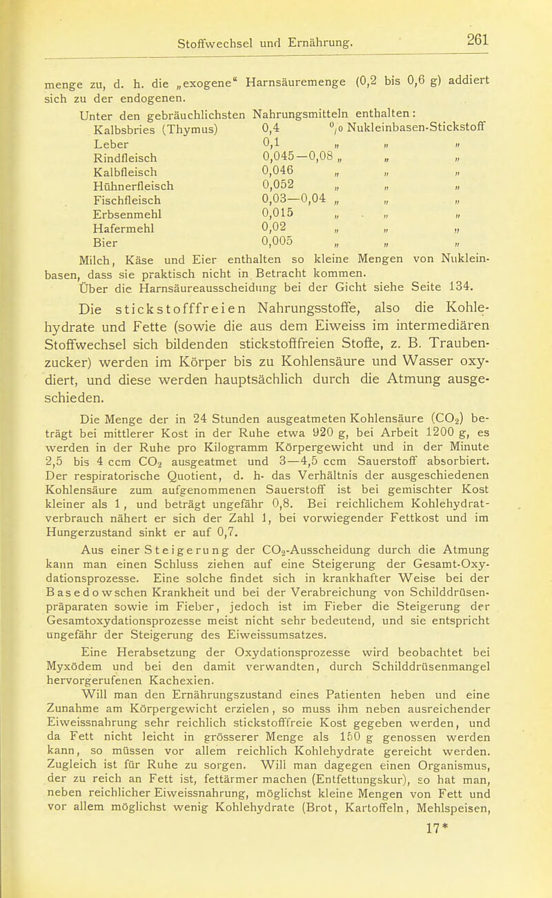 menge zu, d. h. die „exogene Harnsäuremenge (0,2 bis 0,6 g) addiert sich zu der endogenen. Unter den gebräuchlichsten Nahrungsmitteln enthalten: Kalbsbries (Thymus) 0,4 ,o Nukleinbasen-Stickstoff Leber 0,1 Rindfleisch 0,045—0,08,, Kalbfleisch 0,046 Hühnerfleisch 0,052 Fischfleisch 0,03—0,04 „ Erbsenmehl 0,015 „ Hafermehl 0,02 Bier 0,005 Milch, Käse und Eier enthalten so kleine Mengen von Nuklein- basen, dass sie praktisch nicht in Betracht kommen. Über die Harnsäureausscheidnng bei der Gicht siehe Seite 134. Die stickstofffreien Nahrungsstoffe, also die Kohle- hydrate und Fette (sowie die aus dem Eiweiss im intermediären Stoffwechsel sich bildenden stickstofifreien Stoffe, z. B. Trauben- zucker) werden im Körper bis zu Kohlensäure und Wasser oxy- diert, und diese werden hauptsächlich durch die Atmung ausge- schieden. Die Menge der in 24 Stunden ausgeatmeten Kohlensäure (CO2) be- trägt bei mittlerer Kost in der Ruhe etwa 920 g, bei Arbeit 1200 g, es werden in der Ruhe pro Kilogramm Körpergewicht und in der Minute 2,5 bis 4 ccm CO2 ausgeatmet und 3—4,5 ccm Sauerstoff absorbiert. Der respiratorische Quotient, d. h- das Verhältnis der ausgeschiedenen Kohlensäure zum aufgenommenen Sauerstoff ist bei gemischter Kost kleiner als 1 , und beträgt ungefähr 0,8. Bei reichlichem Kohlehydrat- verbrauch nähert er sich der Zahl 1, bei vorwiegender Fettkost und im Hungerzustand sinkt er auf 0,7. Aus einer Steigerung der CO2-Ausscheidung durch die Atmung kann man einen Schluss ziehen auf eine Steigerung der Gesamt-Oxy- dationsprozesse. Eine solche findet sich in krankhafter Weise bei der B as e d o w sehen Krankheit und bei der Verabreichung von Schilddrüsen- präparaten sowie im Fieber, jedoch ist im Fieber die Steigerung der Gesamtoxydationsprozesse meist nicht sehr bedeutend, und sie entspricht ungefähr der Steigerung des Eiweissumsatzes. Eine Herabsetzung der Oxydationsprozesse wird beobachtet bei Myxödem und bei den damit verwandten, durch Schilddrüsenmangel hervorgerufenen Kachexien. Will man den Ernährungszustand eines Patienten heben und eine Zunahme am Körpergewicht erzielen , so muss ihm neben ausreichender Eiweissnahrung sehr reichlich stickstofffreie Kost gegeben werden, und da Fett nicht leicht in grösserer Menge als 150 g genossen werden kann, so müssen vor allem reichlich Kohlehydrate gereicht werden. Zugleich ist für Ruhe zu sorgen. Will man dagegen einen Organismus, der zu reich an Fett ist, fettärmer machen (Entfettungskur), so hat man, neben reichlicher Eiweissnahrung, möglichst kleine Mengen von Fett und vor allem möglichst wenig Kohlehydrate (Brot, Kartoffeln, Mehlspeisen, 17*