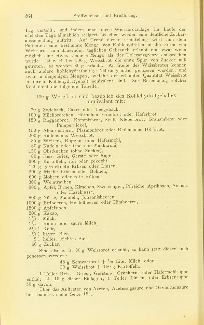 Tag verteilt, und indem man diese Weissbrotzulage im Laufe der nächsten Tage allmählich steigert bis eben wieder eine deutliche Zucker- ausscheidung auftritt. Auf Grund dieser Ermittelung wird nun dem Patienten eine bestimmte Menge von Kohlehydraten in der Form von Weissbrot zum dauernden täghchen Gebrauch erlaubt und zwar wenn möglich eine etwas kleinere Menge als der Toleranzgrenze entsprechen würde. Ist z. B. bei 100 g Weissbrot die erste Spur von Zucker auf- getreten , so werden 80 g erlaubt. An Stelle des Weissbrotes können auch andere kohlehydralhaltige Nahrungsmittel genossen werden, und zwar in denjenigen Mengen, welche der erlaubten Quantität Weissbrot in ihrem Kohlehydratgehalt äquivalent sind. Zur Berechnung solcher Kost dient die folgende Tabelle: 100 g Weissbrot sind bezüglich des Kohlehydratgehaltes äquivalent mit: 70 g Zwieback, Cakes oder Teegebäck, 100 g Milchbrötchen, Hörnchen, Graubrot oder Haferbrot, 120g Roggenbrot, Kommisbrot, Seidls Kleberbrot, Grahambrot oder Pumpernickel, 150 g Aleuronatbrot, Plasmonbrot oder Rademanns DK-Brot, 200 g Rademanns Weissbrot, 85 g Weizen-, Roggen- oder Hafermehl, 80 g Nudeln oder trockene Makkaroni, 150 g Obstkuchen (ohne Zucker), 80 g Reis, Gries, Gerste oder Sago, 300 g Kartoffeln, roh oder gekocht, 120 g getrocknete Erbsen oder Linsen, 200 g frische Erbsen oder Bohnen, 600 g Möhren oder rote Rüben, 300 g Weintrauben, 600 g Äpfel, Birnen, Kirschen, Zwetschgen, Pfirsiche, Aprikosen, Ananas oder Haselnüsse, 800 g Nüsse, Mandeln, Johannisbeeren, 1000 g Erdbeeren, Heidelbeeren oder Himbeeren, 1500 g Apfelsinen, 200 g Kakao, IV* 1 Milch, 1^2 1 Rahm oder saure Milch, 2V2 I Kefir, IV2 1 bayer. Bier, 2 1 helles, leichtes Bier, 60 g Zucker. Sind also z. B. 80 g Weissbrot erlaubt, so kann statt dieser auch genossen werden: 48 g Schwarzbrot + V2 Liter Milch, oder 30 g Weissbrot + 150 g Kartoffeln. 1 Teller Reis-, Gries-, Gersten-, Grünkern- oder Hafermehlsuppe enthält 12—15 g dieser Einlagen, 1 Teller Linsen- oder Erbsensuppe 50 g davon. Über das Auftreten von Azeton, Azetessigsäure und Oxybuttersaure bei Diabetes siehe Seite 154.