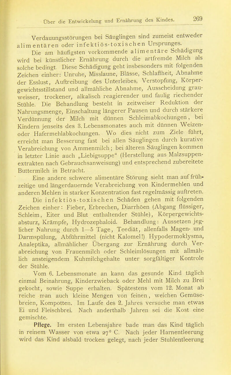 Verdauungsstörungen bei Säuglingen sind zumeist entweder alimentären oder inf e kt i ö s-toxi sch e n Ursprunges. Die am häufigsten vorkommende alimentäre Schädigung wird bei künstlicher Ernährung durch die artfremde Milch als solche bedingt. Diese Schädigung geht insbesonders mit folgenden Zeichen einher: Unruhe, Misslaune, Blässe, Schlaffheit, Abnahme der Esslust, Auftreibung des Unterleibes, Verstopfung, Körper- gewichtsstillstand und allmähliche Abnahme, Ausscheidung grau- weisser, trockener, alkalisch reagierender und faulig riechender Stühle. Die Behandlung besteht in zeitweiser Reduktion der Nahrungsmenge, Einschaltung längerer Pausen und durch stärkere Verdünnung der Milch mit dünnen Schleimabkochungen, bei Kindern jenseits des 3. Lebensmonates auch mit dünnen Weizen- oder Hafermehlabkochungen. Wo dies nicht zum Ziele führt, erreicht man Besserung fast bei allen Säuglingen durch kurative Verabreichung von Ammenmilch; bei älteren Säuglingen kommen in letzter Linie auch „Liebigsuppe (Herstellung aus Malzsuppen- extrakten nach Gebrauchsanweisung) und entsprechend zubereitete Buttermilch in Betracht. Eine andere schwere alimentäre Störung sieht man auf früh- zeitige und längerdauernde Verabreichung von Kindermehlen und anderen Mehlen in starker Konzentration fast regelmässig auftreten. Die infektiös-toxischen Schäden gehen mit folgenden Zeichen einher: Fieber, Erbrechen, Diarrhöen (Abgang flüssiger, Schleim, Eiter und Blut enthaltender Stühle), Körpergewichts- absturz, Krämpfe, Hydrozephaloid. Behandlung : Aussetzen jeg- licher Nahrung durch 1—5 Tage, Teediät, allenfalls Magen- und Darmspülung, Abführmittel (nicht Kalomel!) Hypodermoklysma, Analeptika, allmählicher Übergang zur Ernährung durch Ver- abreichung von Frauenmilch oder Schleimlösungen mit allmäh- lich ansteigendem Kuhmilchgehalte unter sorgfältiger Kontrole der Stühle. Vom 6. Lebensmonate an kann das gesunde Kind täglich einmal Beinahrung, Kinderzwieback oder Mehl mit Milch zu Brei gekocht, sowie Suppe erhalten. Spätestens vom 12. Monat ab reiche man auch kleine Mengen von feinen, weichen Gemüse- breien, Kompotten. Im Laufe des 2. Jahres versuche man etwas Ei und Fleischbrei. Nach anderthalb Jahren sei die Kost eine gemischte. Pflege. Im ersten Lebensjahre bade man das Kind täglich in reinem Wasser von etwa 27 C. Nach jeder Harnentleerung wird das Kind alsbald trocken gelegt, nach jeder Stuhlentleerung