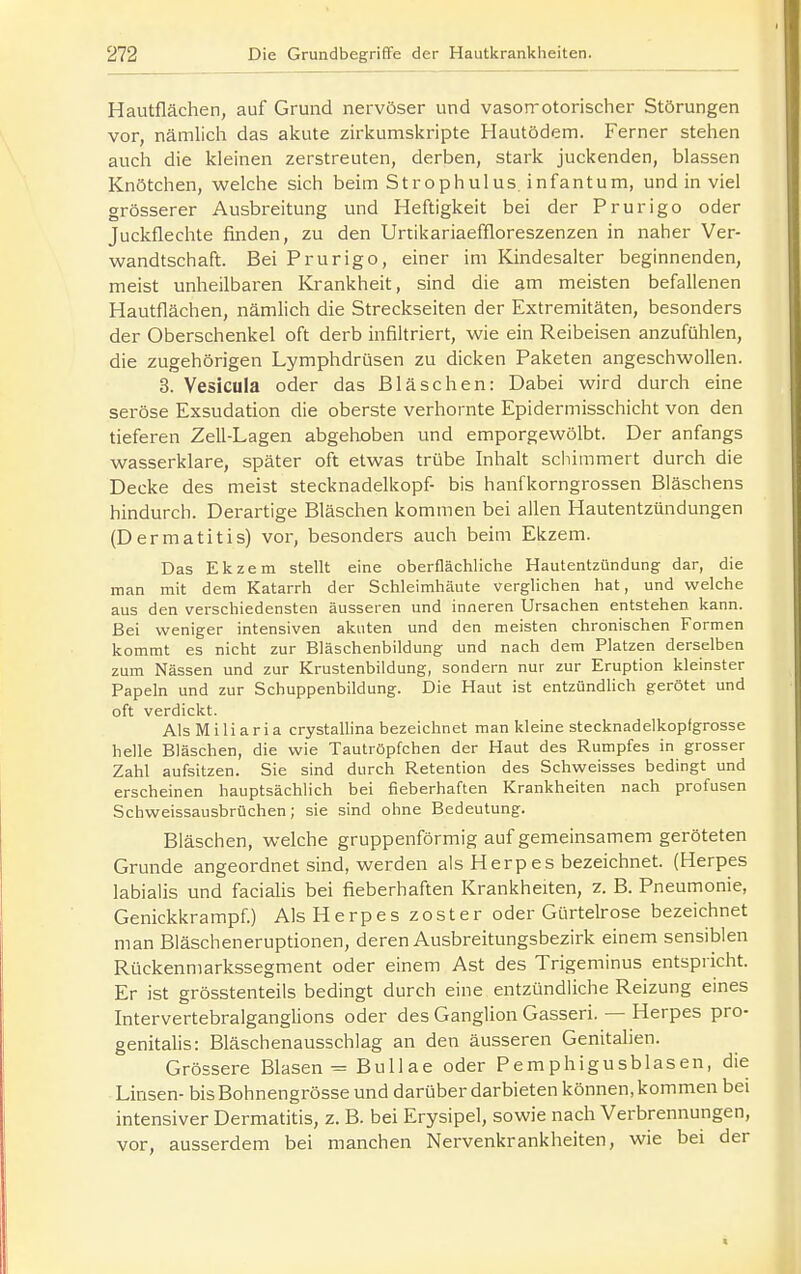 Hautflächen, auf Grund nervöser und vason-otorisclier Störungen vor, nämlich das akute zu-kumskripte Hautödem. Ferner stehen auch die kleinen zerstreuten, derben, stark juckenden, blassen Knötchen, welche sich beim Strophulus. infantum, und in viel grösserer Ausbreitung und Heftigkeit bei der Prurigo oder Juckflechte finden, zu den Urtikariaeffloreszenzen in naher Ver- wandtschaft. Bei Prurigo, einer im Kindesalter beginnenden, meist unheilbaren Krankheit, sind die am meisten befallenen Hautflächen, nämlich die Streckseiten der Extremitäten, besonders der Oberschenkel oft derb infiltriert, wie ein Reibeisen anzufühlen, die zugehörigen Lymphdrüsen zu dicken Paketen angeschwollen. 3. Vesicula oder das Bläschen: Dabei wird durch eine seröse Exsudation die oberste verhornte Epidermisschicht von den tieferen Zell-Lagen abgehoben und emporgewölbt. Der anfangs wasserklare, später oft etwas trübe Inhalt scliimmert durch die Decke des meist Stecknadelkopf- bis hanfkorngrossen Bläschens hindurch. Derartige Bläschen kommen bei allen Hautentzündungen (Dermatitis) vor, besonders auch beim Ekzem. Das Ekzem stellt eine oberflächliche Hautentzündung dar, die man mit dem Katarrh der Schleimhäute verglichen hat, und welche aus den verschiedensten äusseren und inneren Ursachen entstehen kann. Bei weniger intensiven akuten und den meisten chronischen Formen kommt es nicht zur Bläschenbildung und nach dem Platzen derselben zum Nässen und zur Krustenbildung, sondern nur zur Eruption kleinster Papeln und zur Schuppenbildung. Die Haut ist entzündUch gerötet und oft verdickt. Als Miliaria crystalhna bezeichnet man kleine stecknadelkopfgrosse helle Bläschen, die wie Tautröpfchen der Haut des Rumpfes in grosser Zahl aufsitzen. Sie sind durch Retention des Schweisses bedingt und erscheinen hauptsächlich bei fieberhaften Krankheiten nach profusen Schweissausbrüchen; sie sind ohne Bedeutung. Bläschen, welche gruppenförmig auf gemeinsamem geröteten Grunde angeordnet sind, werden als Herpes bezeichnet. (Herpes labialis und facialis bei fieberhaften Krankheiten, z. B. Pneumonie, Genickkrampf.) Als Herpes zoster oder Gürtelrose bezeichnet man Bläscheneruptionen, deren Ausbreitungsbezirk einem sensiblen Rückenniarkssegment oder einem Ast des Trigeminus entspricht. Er ist grösstenteils bedingt durch eine entzündliche Reizung eines Intervertebralganglions oder des Ganglion Gasseri. — Herpes pro- genitalis: Bläschenausschlag an den äusseren Genitalien. Grössere Blasen = Bull ae oder Pemphigusblasen, die Linsen- bisBohnengrösse und darüber darbieten können, kommen bei intensiver Dermatitis, z. B. bei Erysipel, sowie nach Verbrennungen, vor, ausserdem bei manchen Nervenkrankheiten, wie bei der