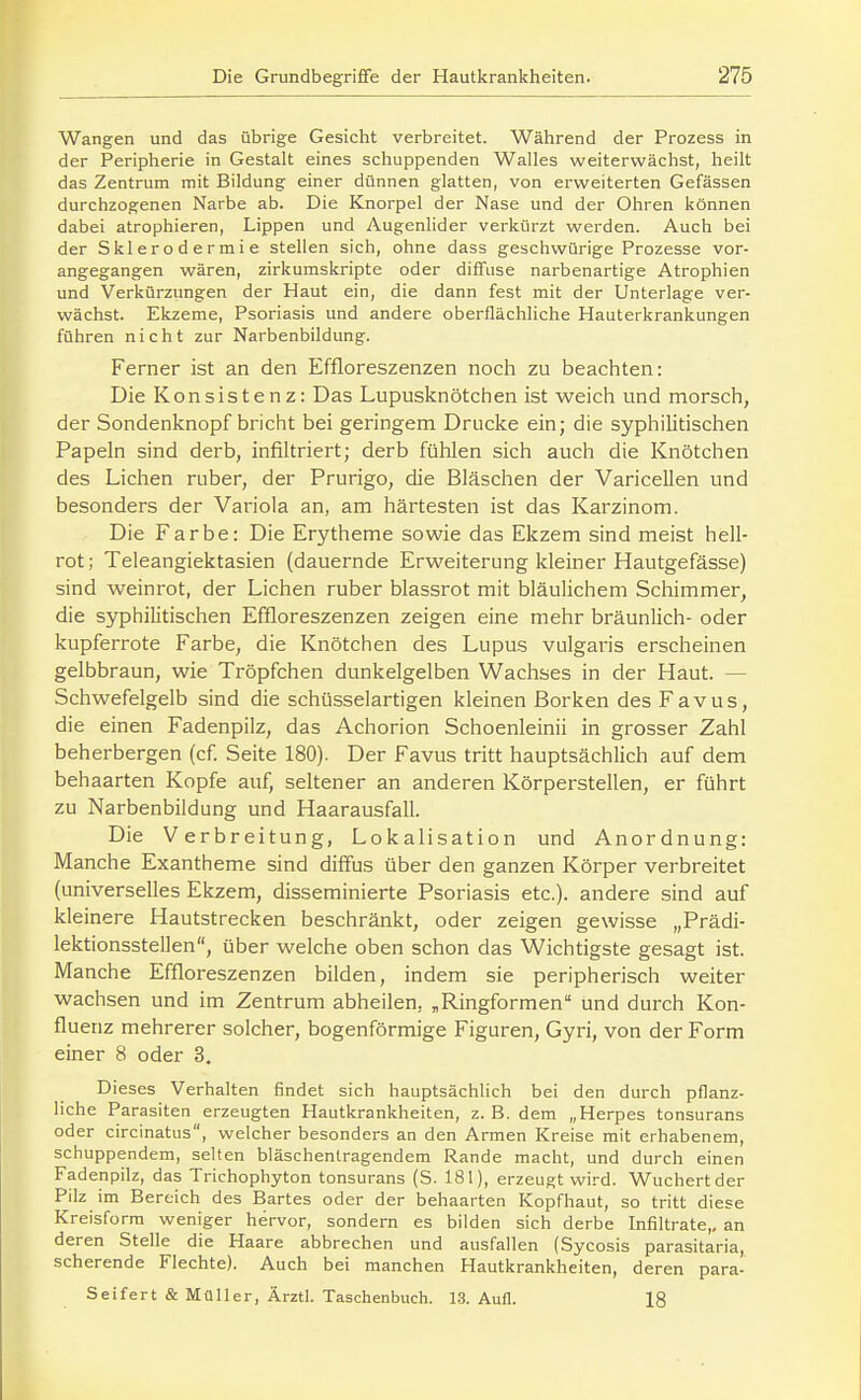 Wangen und das übrige Gesicht verbreitet. Während der Prozess in der Peripherie in Gestalt eines schuppenden Walles weitervvächst, heilt das Zentrum mit Bildung einer dünnen glatten, von erweiterten Gefässen durchzogenen Narbe ab. Die Knorpel der Nase und der Ohren können dabei atrophieren, Lippen und Augenlider verkürzt werden. Auch bei der Sklerodermie stellen sich, ohne dass geschwürige Prozesse vor- angegangen wären, zirkumskripte oder diffuse narbenartige Atrophien und Verkürzungen der Haut ein, die dann fest mit der Unterlage ver- wächst. Ekzeme, Psoriasis und andere oberflächliche Hauterkrankungen führen nicht zur Narbenbildung. Ferner ist an den Effloreszenzen noch zu beachten: Die Konsistenz: Das Lupusknötchen ist weich und morsch, der Sondenknopf bricht bei geringem Drucke ein; die syphilitischen Papeln sind derb, infiltriert; derb fühlen sich auch die Knötchen des Liehen ruber, der Prurigo, die Bläschen der Varicellen und besonders der Variola an, am härtesten ist das Karzinom. Die Farbe: Die Erytheme sowie das Ekzem sind meist hell- rot ; Teleangiektasien (dauernde Erweiterung kleiner Hautgefässe) sind weinrot, der Liehen ruber blassrot mit bläulichem Schimmer, die syphilitischen Effloreszenzen zeigen eine mehr bräunlich- oder kupferrote Farbe, die Knötchen des Lupus vulgai-is erscheinen gelbbraun, wie Tröpfchen dunkelgelben Wachses in der Haut. — Schwefelgelb sind die schüsseiartigen kleinen Borken des Favus, die einen Fadenpilz, das Achorion Schoenleinii in grosser Zahl beherbergen (cf Seite 180). Der Favus tritt hauptsächlich auf dem behaarten Kopfe auf, seltener an anderen Körperstellen, er führt zu Narbenbildung und Haarausfall. Die Verbreitung, Lokalisation und Anordnung: Manche Exantheme sind diffus über den ganzen Körper verbreitet (universelles Ekzem, disseminierte Psoriasis etc.). andere sind auf kleinere Hautstrecken beschränkt, oder zeigen gewisse „Prädi- lektionsstellen, über welche oben schon das Wichtigste gesagt ist. Manche Effloreszenzen bilden, indem sie peripherisch weiter wachsen und im Zentrum abheilen, „Ringformen und durch Kon- flueiiz mehrerer solcher, bogenförmige Figuren, Gyri, von der Form einer 8 oder 3. Dieses Verhalten findet sich hauptsächlich bei den durch pflanz- liche Parasiten erzeugten Hautkrankheiten, z. B. dem „Herpes tonsurans oder circinatus, welcher besonders an den Armen Kreise mit erhabenem, schuppendem, selten bläschenlragendem Rande macht, und durch einen Fadenpilz, das Trichophyton tonsurans (S. 181), erzeugt wird. Wuchert der Pilz im Bereich des Bartes oder der behaarten Kopfhaut, so tritt diese Kreisform weniger hervor, sondern es bilden sich derbe Infiltrate,, an deren Stelle die Haare abbrechen und ausfallen (Sycosis parasitaria, scherende Flechte). Auch bei manchen Hautkrankheiten, deren para- Seifert & Müller, Ärztl. Taschenbuch. 1.3. Aufl. 18