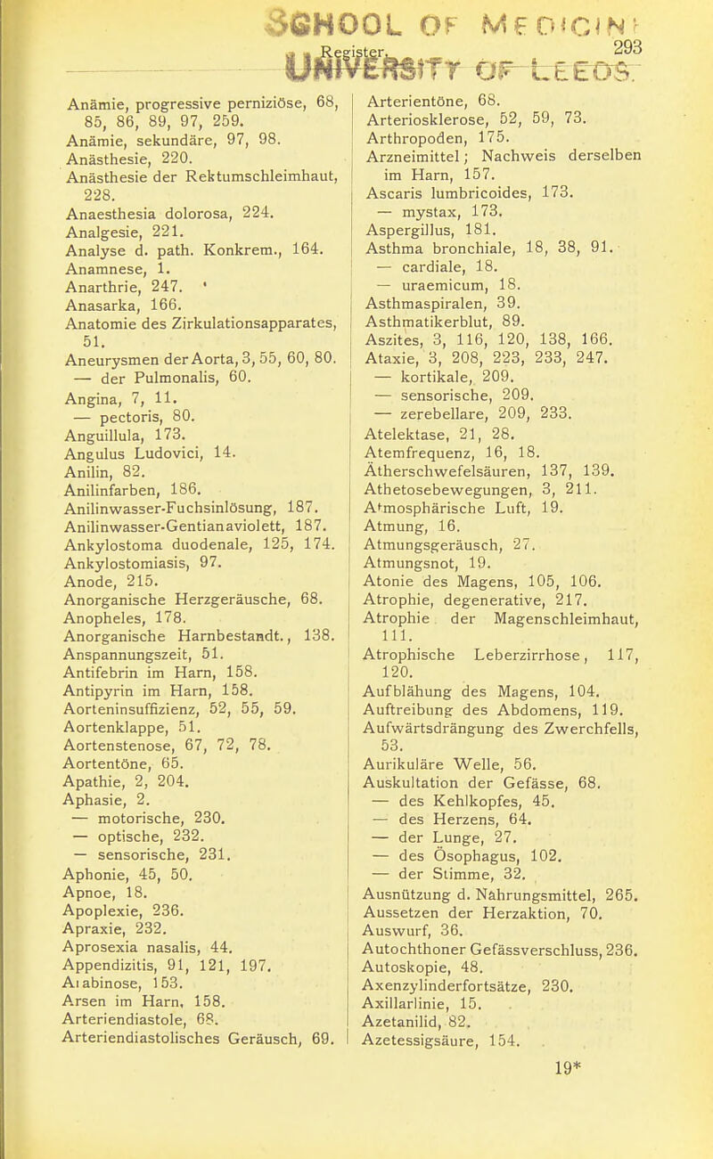 SfiHOOL OF MFD^CJN: Anämie, progressive perniziöse, 68, 85, 86, 89, 97, 259. Anämie, sekundäre, 97, 98. Anästhesie, 220. Anästhesie der Rektumschleimhaut, 228. Anaesthesia dolorosa, 224. Analgesie, 221. Analyse d. path. Konkrem., 164. Anamnese, 1. Anarthrie, 247. ' Anasarka, 166. Anatomie des Zirkulationsapparates, 51. Aneurysmen der Aorta, 3, 55, 60, 80. — der Pulmonalis, 60. Angina, 7, 11. — pectoris, 80. Anguillula, 173. Angulus Ludovici, 14. Anilin, 82. Anilinfarben, 186. Anilinwasser-Fuchsinlösung, 187. Anilinwasser-Gentian a violett, 187. Ankylostoma duodenale, 125, 174. Ankylostomiasis, 97. Anode, 215. Anorganische Herzgeräusche, 68. Anopheles, 178. Anorganische Harnbestandt., 138. Anspannungszeit, 51. Antifebrin im Harn, 158. Antipyrin im Harn, 158. Aorteninsuffizienz, 52, 55, 59. Aortenklappe, 51. Aortenstenose, 67, 72, 78. Aortentöne, 65. Apathie, 2, 204. Aphasie, 2. — motorische, 230. — optische, 232. — sensorische, 231. Aphonie, 45, 50. Apnoe, 18. Apoplexie, 236. Apraxie, 232. Aprosexia nasalis, 44. Appendizitis, 91, 121, 197. Aiabinose, 153. Arsen im Harn, 158. Arteriendiastole, 68. Arteriendiastolisches Geräusch, 69. Arterientöne, 68. Arteriosklerose, 52, 59, 73. Arthropoden, 175. Arzneimittel; Nachweis derselben im Harn, 157. Ascaris lumbricoides, 178. — mystax, 173. Aspergillus, 181. Asthma bronchiale, 18, 38, 91. — cardiale, 18. — uraemicum, 18. Asthmaspiralen, 39. Asthmatikerblut, 89. Aszites, 3, 116, 120, 138, 166. Ataxie, 3, 208, 223, 233, 247. — kortikale, 209. — sensorische, 209. — zerebellare, 209, 233. Atelektase, 21, 28. Atemfrequenz, 16, 18. Ätherschwefelsäuren, 137, 139, Athetosebewegungen, 3, 211. Atmosphärische Luft, 19. Atmung, 16. Atmungsgeräusch, 27. Atmungsnot, 19. Atonie des Magens, 105, 106. Atrophie, degenerative, 217. Atrophie der Magenschleimhaut, III. Atrophische Leberzirrhose, 117, 120. Aufblähung des Magens, 104. Auftreibung des Abdomens, 119. Aufwärtsdrängung des Zwerchfells, 53. Aurikuläre Welle, 56. Auskultation der Gefässe, 68. — des Kehlkopfes, 45. — des Herzens, 64. — der Lunge, 27. — des Ösophagus, 102. — der Stimme, 32. Ausnützung d. Nahrungsmittel, 265. Aussetzen der Herzaktion, 70. Auswurf, 36. Autochthoner Gefässverschluss, 236. Autoskopie, 48. Axenzylinderfortsätze, 230. Axillarlinie, 15. Azetanilid, 82. Azetessigsäure, 154. 19*