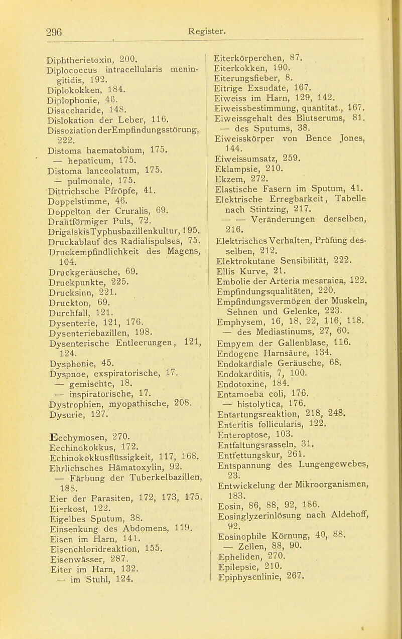 Diphthei-ietoxin, 200. Diplococcus intracellularis menin- gitidis, 192. Diplokokken, 184. Diplophonie, 40. Disaccharide, 148. Dislokation der Leber, llö. Dissoziation derEmpfindungsstörung, 222. Distoma haematobium, 175. — hepaticum, 175. Distoma lanceolatum, 175. — pulmonale, 175. Dittrichsclie Pfröpfe, 41. Doppelstimme, 46. Doppelton der Cruralis, 69. Drahtförmiger Puls, 72. DrigalskisTyphusbazillenkultur, 195. Druckablauf des Radialispulses, 75. Druckempfindlichkeit des Magens, 104. Druckgeräusche, 69, Druckpunkte, 225. Drucksinn, 221. Druckton, 69. Durchfall, 121. Dysenterie, 121, 176. Dysenteriebazillen, 198. Dysenterische Entleerungen, 121, 124. Dysphonie, 45. Dyspnoe, exspiratorische, 17. — gemischte, 18. — inspiratorische, 17. Dystrophien, myopathische, 208. Dysurie, 127. Ecchymosen, 270. Ecchinokokkus, 172. Echinokokkusflüssigkeit, 117, 168. Ehrlichsches Hämatoxylin, 92. — Färbung der Tuberkelbazillen, 188. Eier der Parasiten, 172, 173, 175. EiTkost, 122. Eigelbes Sputum, 38. Einsenkung des Abdomens, 119. Eisen im Harn, 141. Eisenchloridreaktion, 155. Eisenwässer, 287. Eiter im Harn, 132. — im Stuhl, 124. Eiterkörperchen, 87. Eiterkokken, 190. Eiterungsfieber, 8. Eitrige Exsudate, 167. Eiweiss im Harn, 129, 142. Eiweissbestimmung, quantitat., 167. Eiweissgehalt des Blutserums, 81. — des Sputums, 38. Eiweisskörper von Bence Jones, 144. Eiweissumsatz, 259. Eklampsie, 210. Ekzem, 272. Elastische Fasern im Sputum, 41. Elektrische Erregbarkeit, Tabelle nach Stintzing, 217. — — Veränderungen derselben, 216. Elektrisches Verhalten, Prüfung des- selben, 212. Elektrokutane Sensibilität, 222. Ellis Kurve, 21. Embolie der Arteria mesaraica, 122. Empfindungsqualitäten, 220. Empfindungsvermögen der Muskeln, Sehnen und Gelenke, 223. Emphysem, 16, 18, 22, 116, 118. — des Mediastinums, 27, 60. Empyem der Gallenblase, 116. Endogene Harnsäure, 134. Endokardiale Geräusche, 68. Endokarditis, 7, 100. Endotoxine, 184. Entamoeba coli, 176. — histolytica, 176. Entartungsreaktion, 218, 248. Enteritis follicularis, 122. Enteroptose, 103. I Entfaltungsrasseln, 31. Entfettungskur, 261. Entspannung des Lungengewebes, 23. Entwickelung der Mikroorganismen, 183. Eosin, 86, 88, 92, 186. Eüsinglyzerinlösung nach Aldehoff, 92. Eosinophile Körnung, 40, 88. — Zellen, 88, 90. Epheliden, 270. Epilepsie, 210. Epiphysenlinie, 267.