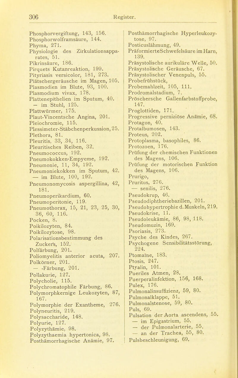 Phosphorvergiftung, 143, 156. Phosphorwolframsäure, 144. Phyma, 271. Physiologie des Zirkulationsappa- rates, 51. Pikrinsäure, 186. Pirquets Kutanreaktion, 199. Pityriasis versicolor, 181, 273. Plätschergeräusche im Magen, 105. Plasmodien im Blute, 93, 100. Plasmodium vivax, 178. Plattenepithelien im Sputum, 40. - im Stuhl, 125. Plattwürmer, 175. Plaut-Vincentsche Angina, 201. Pleiochromie, 115. Plessimeter-Stäbchenperkussion, 25. Plethora, 81. Pleuritis, 33, 34, 116. Pleuritisches Reiben, 32. Pneumococcus, 192. Pneumokokken-Empyeme, 192. Pneumonie, 11, 34, 192. Pneumoniekokken im Sputum, 42. - im Blute, 100, 192. Pneumonomycosis aspergillina, 42, 181. Pneumoperikardium, 60. Pneumoperitonie, 119. Pneumothorax, 15, 21, 23, 25, 30, 36, 60, 116. Pocken, 8. Poikilozyten, 84. Poikilozytose, 98. Polarisationsbestimmung des Zuckers, 152. Polfärbung, 201. Poliomyelitis anterior acuta, 207. Polkörner, 201. - -Färbung, 201. Pollakurie, 127. Polycholie, 115. Polychromatophile Färbung, 86. Polymorphkernige Leukozyten, 87, 167. Polymorphie der Exantheme, 276. Polyneuritis, 219. Polysaccharide, 148. Polyurie, 127. Polyzythämie, 98. Polyzythaemia hypertonica, 98. Posthämorrhagische Anämie, 97. Posthämorrhagische Hyperleukozy- tose, 97. Posticuslähmung, 49. PräformierteSchwefelsäure im Harn, 139. Präsystolische aurikuläre Welle, 50. Präsystolische Geräusche, 67. Präsystolischer Venenpuls, 55. Probefrühstück, Probemahlzeit, 105, III. Prodromalstadium, 7. Pröschersche GallenfarbstoflTprobe, 147. Proglottiden, 171. Progressive perniziöse Anämie, 68. Protagon, 40. Protalbumosen, 143. Proteus, 202. Protoplasma, basophiles, 86. Protozoen, 176. Prüfung der chemischen Funktionen des Magens, 106. Prüfung der motorischen Funktion des Magens, 106. Prurigo, Pruritus, 276. — senilis, 276. Pseudokrup, 46. Pseudodiplitheriebazillen, 201. Pseudohypertrophie d. Muskeln, 219. Pseudokrise, 11. Pseudoleukämie, 86, 98, 118. Pseudomuzin, 169. Psoriasis, 273. Psyche des Kindes, 267. Psychogene Sensibilitätsstörung, 224. Ptomalne, 183. Ptosis, 247. Ptyalin, 101. Pueriles Atmen, 28. Puerperalinfektion, 156, 168. Pulex, 176. Pulmonalinsuffizienz, 59, 80. Pulmonalklappe, 51. Pulmonalstenose, 59, 80. Puls, 69. Pulsation der Aorta ascendens, 55. — im Epigastrium, 55. — der Pulmonalarterie, 55. — an der Trachea, 55, 80. Pulsbeschleunigung, 69.