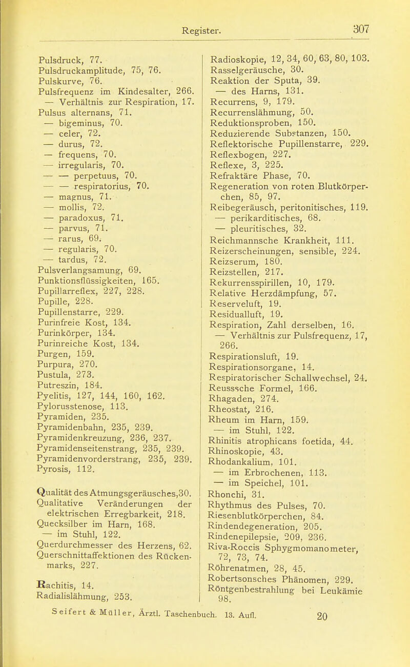 Pulsdruck, 77. Pulsdruckamplitude, 75, 76. Pulskurve, 76. Pulsfrequenz im Kindesalter, 266. — Verhältnis zur Respiration, 17. Pulsus alternans, 71. — bigeminus, 70. — celer, 72. — durus, 72. — frequens, 70. — irregularis, 70. — — perpetuus, 70. — — respiratorius, 70. — magnus, 71. — mollis, 72. — paradoxus, 71. — parvus, 71. — rarus, 69; — regularis, 70. — tardus, 72. Pulsverlangsamung, 69. Punktionsflüssigkeiten, 165. Pupillarreflex, 227, 228. Pupille, 228. Pupillenstarre, 229. Purinfreie Kost, 134. Purinkörper, 134. Purinreiche Kost, 134. Purgen, 159. Purpura, 270. Pustula, 273. Putreszin, 184. Pyelitis, 127, 144, 160, 162. Pylorusstenose, 113. Pyramiden, 235. Pyramidenbahn, 235, 239. Pyramidenkreuzung, 236, 237. Pyramidenseitenstrang, 235, 239. Pyramidenvorderstrang, 235, 239. Pyrosis, 112. Qualität des Atmungsgeräusches,30. Qualitative Veränderungen der elektrischen Erregbarkeit, 218. Quecksilber im Harn, 168. — im Stuhl, 122. Querdurchmesser des Herzens, 62. Querschnittaffektionen des Rücken- marks, 227. Rachitis, 14. Radialislähmung, 253. Radioskopie, 12, 34, 60, 63, 80, 103. Rasselgeräusche, 30. Reaktion der Sputa, 39. — des Harns, 131. Recurrens, 9, 179. Recurrenslähmung, 50. Reduktionsproben, 150. Reduzierende Substanzen, 150. Reflektorische Pupillenstarre, 229. Reflexbogen, 227. Reflexe, 3, 225. Refraktäre Phase, 70. Regeneration von roten Blutkörper- chen, 85, 97. Reibegeräusch, peritonitisches, 119. — perikarditisches, 68. — pleuritisches, 82. Reichmannsche Krankheit, III. Reizerscheinungen, sensible, 224. Reizserum, 180. Reizstellen, 217. Rekurrensspirillen, 10, 179. Relative Herzdämpfung, 57. Reserveluft, 19. Residualluft, 19. Respiration, Zahl derselben, 16. — Verhältnis zur Pulsfrequenz, 17, 266. Respirationsluft, 19. Respirationsorgane, 14. Respiratorischer Schallwechsel, 24. Reusssche Formel, 166. Rhagaden, 274. Rheostat^ 216. Rheum im Harn, 159. — im Stuhl, 122. Rhinitis atrophicans foetida, 44. Rhinoskopie, 43. Rhodankalium, 101. — im Erbrochenen, 113. — im Speichel, 101. Rhonchi, 31. Rhythmus des Pulses, 70. Riesenblutkörperchen, 84. Rindendegeneration, 205. Rindenepilepsie, 209, 236. Riva-Roccis Sphygmomanometer, 72, 73, 74. Röhrenatmen, 28, 45. Robertsonsches Phänomen, 229. Röntgenbestrahlung bei Leukämie 98. Seifert & Müller, Ärztl. Taschenbuch. 13. Aufl. 20