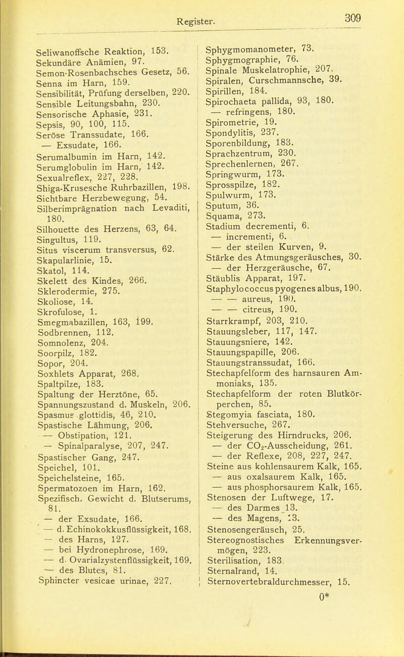 Seliwanoffsche Reaktion, 153. Sekundäre Anämien, 97. Semon-Rosenbachsches Gesetz, 56. Senna im Harn, 159. Sensibilität, Prüfung derselben, 220. Sensible Leitungsbahn, 230. Sensorische Aphasie, 231. Sepsis, 90, 100, 115. Seröse Transsudate, 166. — Exsudate, 166. Serumalbumin im Harn, 142. Serumglobulin im Harn, 142. Sexualreflex, 227, 228. Shiga-Krusesche Ruhrbazillen, 198. Sichtbare Herzbewegung, 54. Silberiraprägnation nach Levaditi, 180. Silhouette des Herzens, 63, 64. Singultus, 119. Situs viscerum transversus, 62. SkapularHnie, 15. Skatol, 114. Skelett des Kindes, 266. Sklerodermie, 275. Skoliose, 14. Skrofulöse, 1. Smegmabazillen, 163, l99. Sodbrennen, 112. Somnolenz, 204. Soorpilz, 182. Sopor, 204. Soxhlets Apparat, 268. Spaltpilze, 183. Spaltung der Herztöne, 65. Spannungszustand d. Muskeln, 206. Spasmus glottidis, 46, 210. Spastische Lähmung, 206. — Obstipation, 121. — Spinalparalyse, 207, 247. Spastischer Gang, 247. Speichel, 101. Speichelsteine, 165. Spermatozoen im Harn, 162. Spezifisch. Gewicht d. Blutserums, 81. — der Exsudate, 166. — d. Echinokokkusflüssigkeit, 168. — des Harns, 127. — bei Hydronephrose, 169. — d. Ovarialzystenflüssigkeit, 169. — des Blutes, 81. Sphincter vesicae urinae, 227. i Sphygmomanometer, 73. Sphygmographie, 76. Spinale Muskelatrophie, 207. Spiralen, Curschmannsche, 39. Spirillen, 184. Spirochaeta pallida, 93, 180. — refringens, 180. ' Spirometrie, 19. I Spondylitis, 237. ' Sporenbildung, 183. Sprachzentrum, 230. Sprechenlernen, 267. Springwurm, 173. Sprosspilze, 182. Spulwurm, 173. Sputum, 36. Squama, 273. Stadium decrementi, 6. — incrementi, 6. — der steilen Kurven, 9. Stärke des Atmungsgeräusches, 30. 1 — der Herzgeräusche, 67. Stäubiis Apparat, 197. Staphylococcus pyogenes albus, 190. — — aureus, 190. — — citreus, 190. Starrkrampf, 203, 210. Stauungsleber, 117, 147. Stauungsniere, 142. Stauungspapille, 206. Stauungstranssudat, 166. Stechapfelform des harnsauren Am- moniaks, 135. Stechapfelform der roten Blutkör- perchen, 85. Stegomyia fasciata, 180. Stehversuche, 267. Steigerung des Hirndrucks, 206. — der COi-Ausscheidung, 261. — der Reflexe, 208, 227, 247. Steine aus kohlensaurem Kalk, 165. — aus oxalsaurem Kalk, 165. — aus phosphorsaurem Kalk, 165. Stenosen der Luftwege, 17. — des Darmes 13. — des Magens, 13, Stenosengeräusch, 25. Stereognostisches Erkennungsver- mögen, 223. Sterihsation, 183. Sternalrand, 14. 1 Sternovertebraldurchmesser, 15. 0*