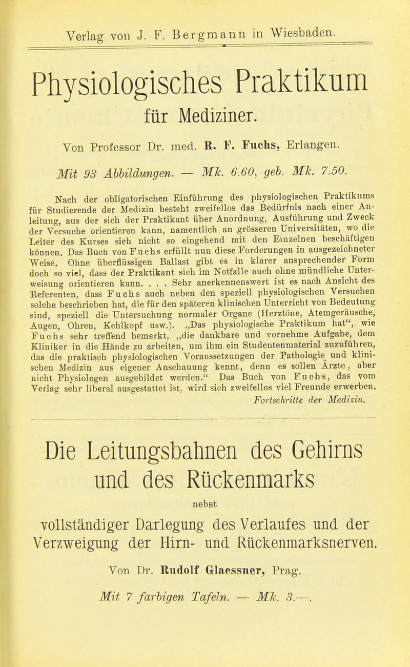 Physiologisches Praktikum für Mediziner. Von Professor Dr. med. R. F. Fuchs, Erlangen. Mit 93 Abbildungen. — Mk 6.60, geb. Mit. 7.50. Nach der obligatorischen Einführung des physiologischen Praktiliums für Studierende der Medizin besteht zweifellos das Bedürfnis nach einer An- leitung, aus der sich der Praktiljant über Anordnung, Ausführung und Zweck der Versuche orientieren kann, namentlich an grösseren Universitäten, wo die Leiter des Kurses sich nicht so eingehend mit den Einzelnen beschäftigen können. Das Bucb von Fuchs erfüllt nun diese Forderungen in ausgezeichneter Weise, Ohne überflüssigen Ballast gibt es in klarer ansprechender Form doch so viel, dass der Praktikant sich im Notfalle auch ohne mündliche Unter- weisung orientieren kann. . . . Sehr anerkennenswert ist es nach Ansicht des Eeferenten, dass Fuchs auch neben den speziell physiologischen Versuchen solche beschrieben hat, die für den späteren klinischen Unterricht von Bedeutung sind, speziell die Untersuchung normaler Organe (Herztöne, Atemgeräusche, Augen, Ohren, Kehlkopf usw.). „Das physiologische Praktikum hat, wie Fuchs sehr treflfend bemerkt, „die dankbare und vornehme Aufgabe, dem Kliniker in die Hände zu arbeiten, um ihm ein Studentenmaterial zuzuführen, das die praktisch physiologischen Voraussetzungen der Pathologie und klini- schen Medizin aus eigener Anschauung kennt, denn es sollen Ärzte, aber nicht Physiologen ausgebildet werden. Das Buch von Fuchs, das vom Verlag sehr liberal ausgestattet ist, wird sieh zweifellos viel Freunde erwerben. Fortschritte der Medizin. Die Leitungsbahnen des Gehirns und des Rückenmarks nebst YOllständiger Darlegung des Verlaufes und der Verzweigung der Hirn- und Rückenmarksnerven. Von Dr. Rudolf Glaessner, Prag. Mit 7 farbigen Tafeln. — MJc. 3.—.